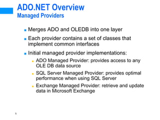 5
ADO.NET Overview
Managed Providers
■ Merges ADO and OLEDB into one layer
■ Each provider contains a set of classes that
implement common interfaces
■ Initial managed provider implementations:
■ ADO Managed Provider: provides access to any
OLE DB data source
■ SQL Server Managed Provider: provides optimal
performance when using SQL Server
■ Exchange Managed Provider: retrieve and update
data in Microsoft Exchange
 