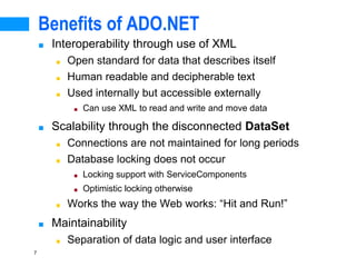 7
Benefits of ADO.NET
■ Interoperability through use of XML
■ Open standard for data that describes itself
■ Human readable and decipherable text
■ Used internally but accessible externally
■ Can use XML to read and write and move data
■ Scalability through the disconnected DataSet
■ Connections are not maintained for long periods
■ Database locking does not occur
■ Locking support with ServiceComponents
■ Optimistic locking otherwise
■ Works the way the Web works: “Hit and Run!”
■ Maintainability
■ Separation of data logic and user interface
 