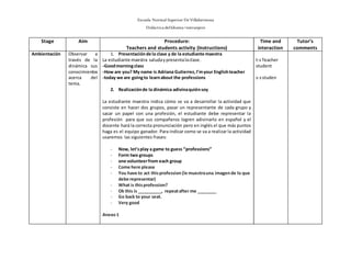 Escuela Normal Superior De Villahermosa
Didáctica delIdioma >extranjero
Stage Aim Procedure:
Teachers and students activity (Instructions)
Time and
interaction
Tutor’s
comments
Ambientación Observar a
través de la
dinámica sus
conocimientos
acerca del
tema.
1. Presentaciónde la clase y de la estudiante maestra
La estudiante maestra saludaypresentalaclase.
-Goodmorningclass
-How are you? My name is Adriana Gutierrez,I’myour Englishteacher
-today we are goingto learnabout the professions
2. Realizaciónde la dinámica adivinaquiénsoy
La estudiante maestra indica cómo se va a desarrollar la actividad que
consiste en hacer dos grupos, pasar un representante de cada grupo y
sacar un papel con una profesión, el estudiante debe representar la
profesión para que sus compañeros logren adivinarlo en español y el
docente hará la correcta pronunciación pero en inglés el que más puntos
haga es el equipo ganador. Para indicar como se va a realizar la actividad
usaremos las siguientes frases:
- Now, let’splay a game to guess “professions”
- Form two groups
- one volunteerfrom each group
- Come here please
- You have to act thisprofession(le muestrauna imagende lo que
debe representar)
- What is thisprofession?
- Ok this is __________, repeatafter me ________
- Go back to your seat.
- Very good
Anexo1
t-sTeacher
student
s-sstuden
 