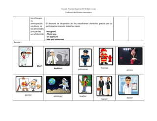 Escuela Normal Superior De Villahermosa
Didáctica delIdioma >extranjero
losniñospor
su
participación
enclase y en
lasactividades
propuestas
por el docente
El docente se despedira de los estudiantes dandoles gracias por su
participacion durante todas las clases.
-very good
- Thank you
- an applause
- see you tomorrow
Anexo1
Chef
Architect policeman
fireman
actress
painter
astronaut teacher
lawyer
doctor
 
