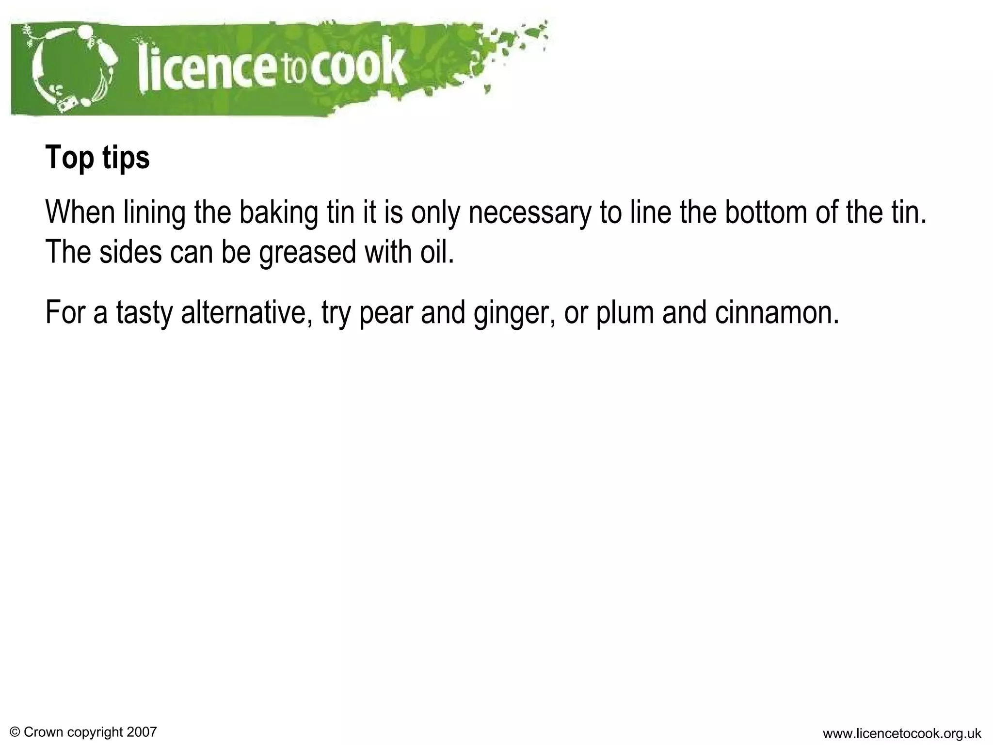 Top tips When lining the baking tin it is only necessary to line the bottom of the tin. The sides can be greased with oil. For a tasty alternative, try pear and ginger, or plum and cinnamon. 