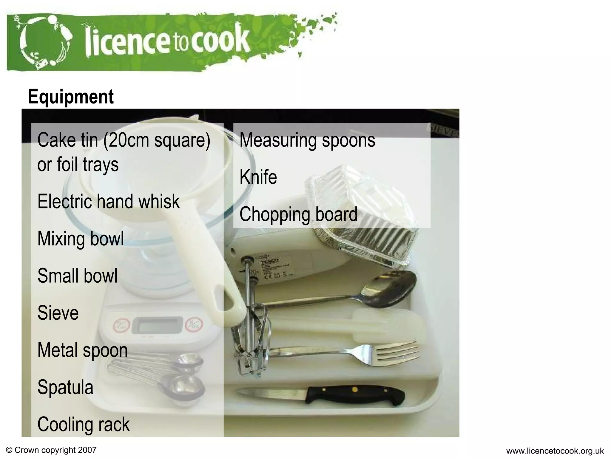 Equipment Cake tin (20cm square) or foil trays Electric hand whisk Mixing bowl Small bowl Sieve Metal spoon Spatula Cooling rack Measuring spoons Knife Chopping board 
