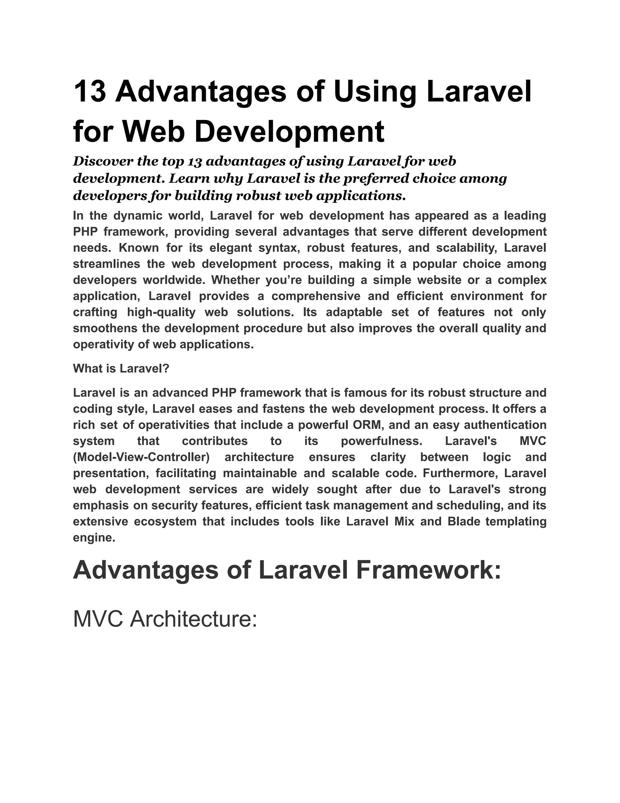 13 Advantages of Using Laravel for Web Development Discover the top 13 advantages of using Laravel for web development. Learn why Laravel is the preferred choice among developers for building robust web applications. In the dynamic world, Laravel for web development has appeared as a leading PHP framework, providing several advantages that serve different development needs. Known for its elegant syntax, robust features, and scalability, Laravel streamlines the web development process, making it a popular choice among developers worldwide. Whether you’re building a simple website or a complex application, Laravel provides a comprehensive and efficient environment for crafting high-quality web solutions. Its adaptable set of features not only smoothens the development procedure but also improves the overall quality and operativity of web applications. What is Laravel? Laravel is an advanced PHP framework that is famous for its robust structure and coding style, Laravel eases and fastens the web development process. It offers a rich set of operativities that include a powerful ORM, and an easy authentication system that contributes to its powerfulness. Laravel's MVC (Model-View-Controller) architecture ensures clarity between logic and presentation, facilitating maintainable and scalable code. Furthermore, Laravel web development services are widely sought after due to Laravel's strong emphasis on security features, efficient task management and scheduling, and its extensive ecosystem that includes tools like Laravel Mix and Blade templating engine. Advantages of Laravel Framework: MVC Architecture: 