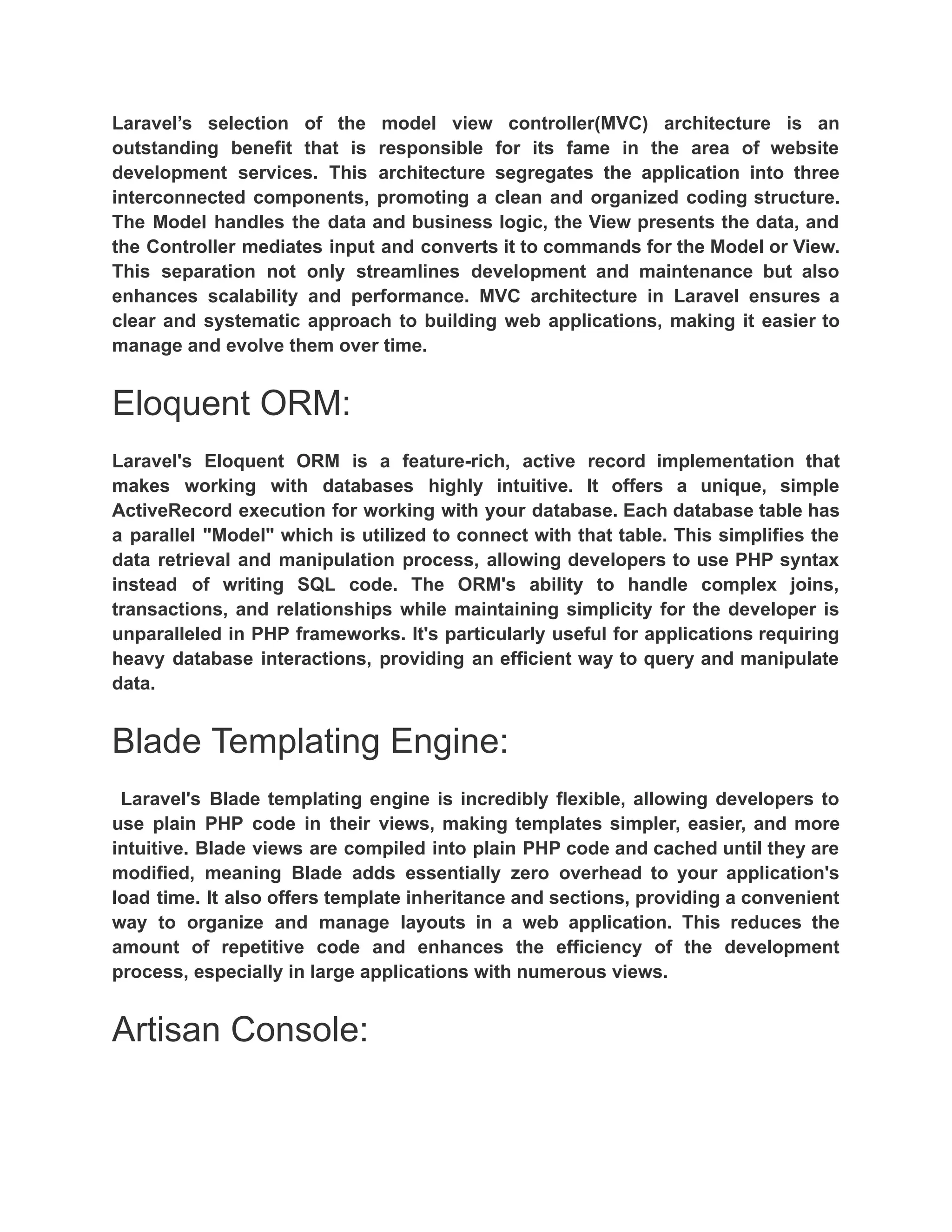 Laravel’s selection of the model view controller(MVC) architecture is an outstanding benefit that is responsible for its fame in the area of website development services. This architecture segregates the application into three interconnected components, promoting a clean and organized coding structure. The Model handles the data and business logic, the View presents the data, and the Controller mediates input and converts it to commands for the Model or View. This separation not only streamlines development and maintenance but also enhances scalability and performance. MVC architecture in Laravel ensures a clear and systematic approach to building web applications, making it easier to manage and evolve them over time. Eloquent ORM: Laravel's Eloquent ORM is a feature-rich, active record implementation that makes working with databases highly intuitive. It offers a unique, simple ActiveRecord execution for working with your database. Each database table has a parallel "Model" which is utilized to connect with that table. This simplifies the data retrieval and manipulation process, allowing developers to use PHP syntax instead of writing SQL code. The ORM's ability to handle complex joins, transactions, and relationships while maintaining simplicity for the developer is unparalleled in PHP frameworks. It's particularly useful for applications requiring heavy database interactions, providing an efficient way to query and manipulate data. Blade Templating Engine: Laravel's Blade templating engine is incredibly flexible, allowing developers to use plain PHP code in their views, making templates simpler, easier, and more intuitive. Blade views are compiled into plain PHP code and cached until they are modified, meaning Blade adds essentially zero overhead to your application's load time. It also offers template inheritance and sections, providing a convenient way to organize and manage layouts in a web application. This reduces the amount of repetitive code and enhances the efficiency of the development process, especially in large applications with numerous views. Artisan Console: 