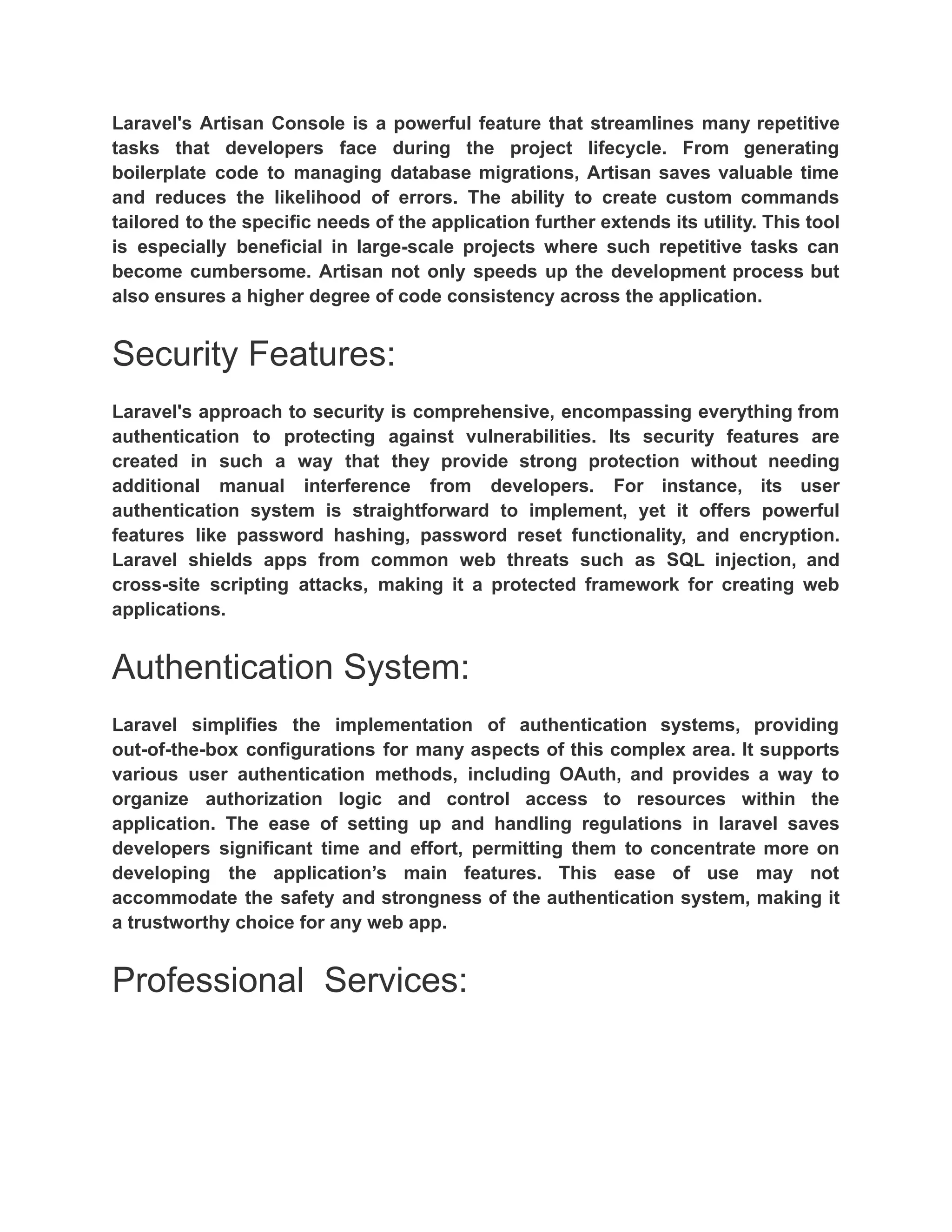 Laravel's Artisan Console is a powerful feature that streamlines many repetitive tasks that developers face during the project lifecycle. From generating boilerplate code to managing database migrations, Artisan saves valuable time and reduces the likelihood of errors. The ability to create custom commands tailored to the specific needs of the application further extends its utility. This tool is especially beneficial in large-scale projects where such repetitive tasks can become cumbersome. Artisan not only speeds up the development process but also ensures a higher degree of code consistency across the application. Security Features: Laravel's approach to security is comprehensive, encompassing everything from authentication to protecting against vulnerabilities. Its security features are created in such a way that they provide strong protection without needing additional manual interference from developers. For instance, its user authentication system is straightforward to implement, yet it offers powerful features like password hashing, password reset functionality, and encryption. Laravel shields apps from common web threats such as SQL injection, and cross-site scripting attacks, making it a protected framework for creating web applications. Authentication System: Laravel simplifies the implementation of authentication systems, providing out-of-the-box configurations for many aspects of this complex area. It supports various user authentication methods, including OAuth, and provides a way to organize authorization logic and control access to resources within the application. The ease of setting up and handling regulations in laravel saves developers significant time and effort, permitting them to concentrate more on developing the application’s main features. This ease of use may not accommodate the safety and strongness of the authentication system, making it a trustworthy choice for any web app. Professional Services: 