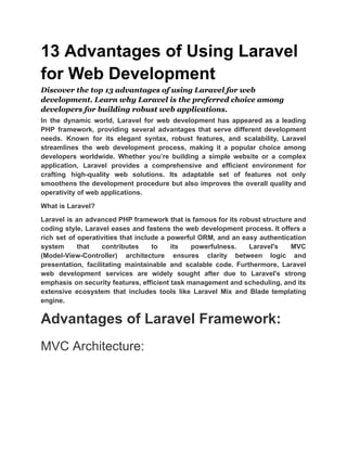 13 Advantages of Using Laravel
for Web Development
Discover the top 13 advantages of using Laravel for web
development. Learn why Laravel is the preferred choice among
developers for building robust web applications.
In the dynamic world, Laravel for web development has appeared as a leading
PHP framework, providing several advantages that serve different development
needs. Known for its elegant syntax, robust features, and scalability, Laravel
streamlines the web development process, making it a popular choice among
developers worldwide. Whether you’re building a simple website or a complex
application, Laravel provides a comprehensive and efficient environment for
crafting high-quality web solutions. Its adaptable set of features not only
smoothens the development procedure but also improves the overall quality and
operativity of web applications.
What is Laravel?
Laravel is an advanced PHP framework that is famous for its robust structure and
coding style, Laravel eases and fastens the web development process. It offers a
rich set of operativities that include a powerful ORM, and an easy authentication
system that contributes to its powerfulness. Laravel's MVC
(Model-View-Controller) architecture ensures clarity between logic and
presentation, facilitating maintainable and scalable code. Furthermore, Laravel
web development services are widely sought after due to Laravel's strong
emphasis on security features, efficient task management and scheduling, and its
extensive ecosystem that includes tools like Laravel Mix and Blade templating
engine.
Advantages of Laravel Framework:
MVC Architecture:
 