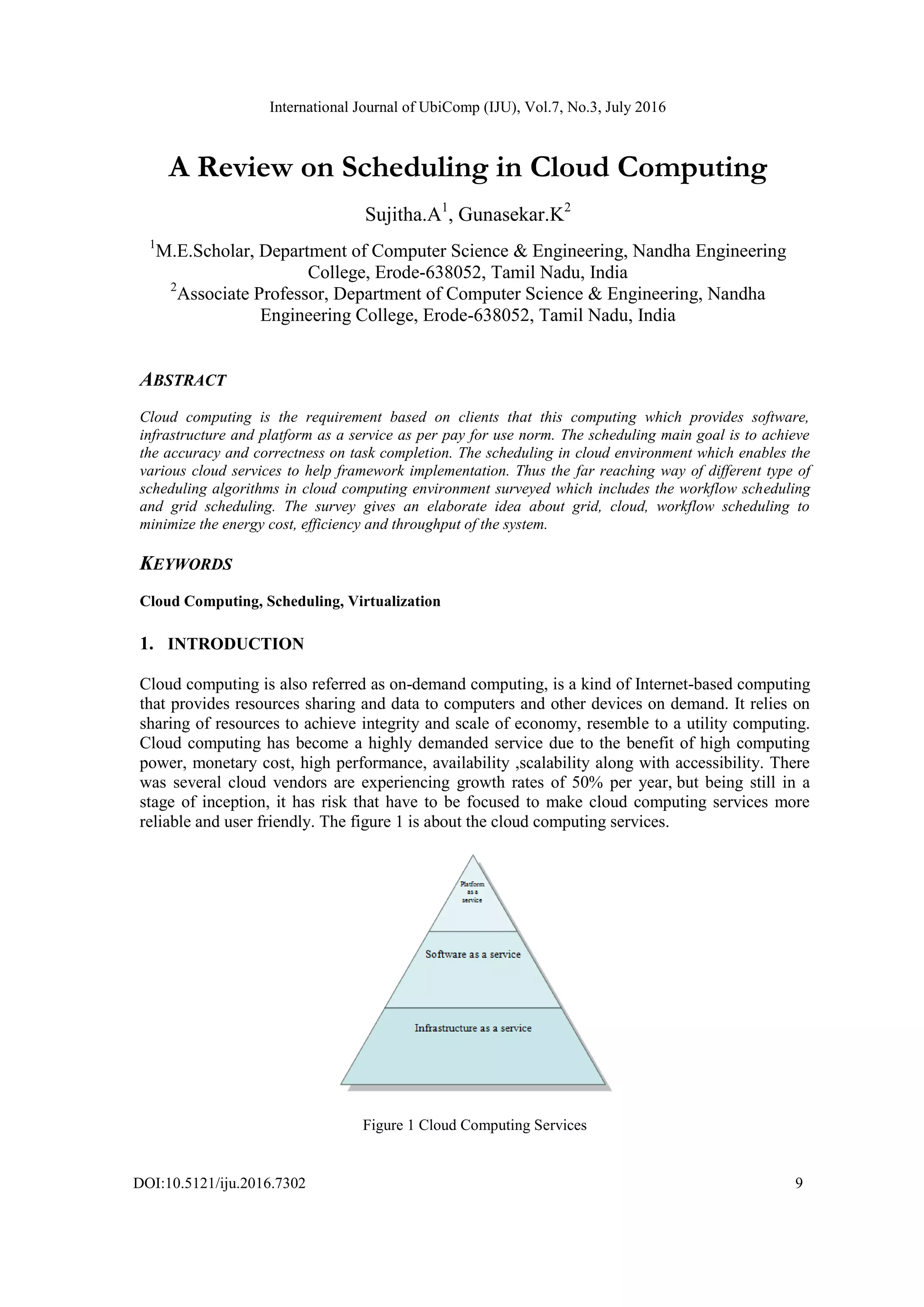 International Journal of UbiComp (IJU), Vol.7, No.3, July 2016
DOI:10.5121/iju.2016.7302 9
A Review on Scheduling in Cloud Computing
Sujitha.A1
, Gunasekar.K2
1
M.E.Scholar, Department of Computer Science & Engineering, Nandha Engineering
College, Erode-638052, Tamil Nadu, India
2
Associate Professor, Department of Computer Science & Engineering, Nandha
Engineering College, Erode-638052, Tamil Nadu, India
ABSTRACT
Cloud computing is the requirement based on clients that this computing which provides software,
infrastructure and platform as a service as per pay for use norm. The scheduling main goal is to achieve
the accuracy and correctness on task completion. The scheduling in cloud environment which enables the
various cloud services to help framework implementation. Thus the far reaching way of different type of
scheduling algorithms in cloud computing environment surveyed which includes the workflow scheduling
and grid scheduling. The survey gives an elaborate idea about grid, cloud, workflow scheduling to
minimize the energy cost, efficiency and throughput of the system.
KEYWORDS
Cloud Computing, Scheduling, Virtualization
1. INTRODUCTION
Cloud computing is also referred as on-demand computing, is a kind of Internet-based computing
that provides resources sharing and data to computers and other devices on demand. It relies on
sharing of resources to achieve integrity and scale of economy, resemble to a utility computing.
Cloud computing has become a highly demanded service due to the benefit of high computing
power, monetary cost, high performance, availability ,scalability along with accessibility. There
was several cloud vendors are experiencing growth rates of 50% per year, but being still in a
stage of inception, it has risk that have to be focused to make cloud computing services more
reliable and user friendly. The figure 1 is about the cloud computing services.
Figure 1 Cloud Computing Services
 