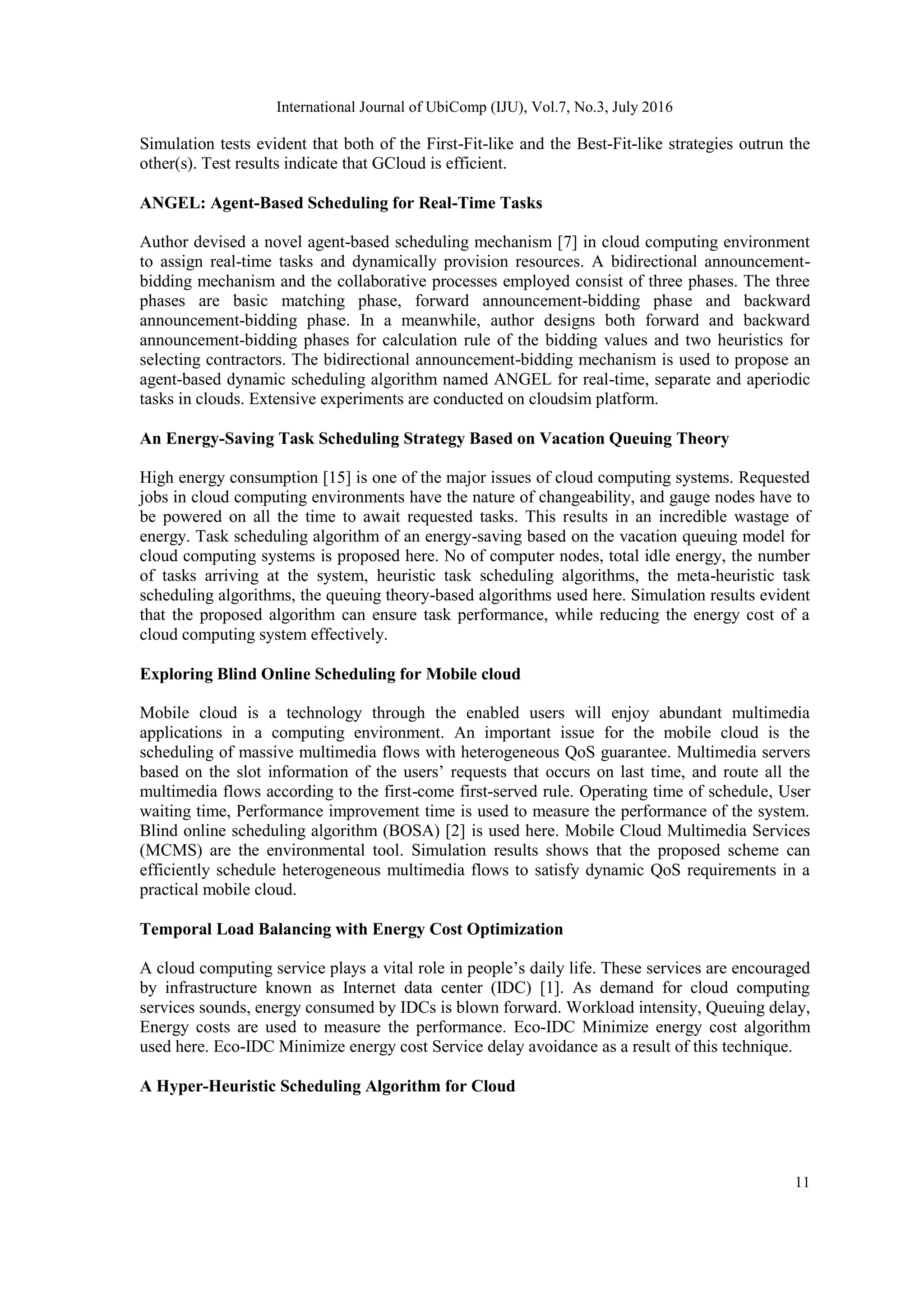 International Journal of UbiComp (IJU), Vol.7, No.3, July 2016
11
Simulation tests evident that both of the First-Fit-like and the Best-Fit-like strategies outrun the
other(s). Test results indicate that GCloud is efficient.
ANGEL: Agent-Based Scheduling for Real-Time Tasks
Author devised a novel agent-based scheduling mechanism [7] in cloud computing environment
to assign real-time tasks and dynamically provision resources. A bidirectional announcement-
bidding mechanism and the collaborative processes employed consist of three phases. The three
phases are basic matching phase, forward announcement-bidding phase and backward
announcement-bidding phase. In a meanwhile, author designs both forward and backward
announcement-bidding phases for calculation rule of the bidding values and two heuristics for
selecting contractors. The bidirectional announcement-bidding mechanism is used to propose an
agent-based dynamic scheduling algorithm named ANGEL for real-time, separate and aperiodic
tasks in clouds. Extensive experiments are conducted on cloudsim platform.
An Energy-Saving Task Scheduling Strategy Based on Vacation Queuing Theory
High energy consumption [15] is one of the major issues of cloud computing systems. Requested
jobs in cloud computing environments have the nature of changeability, and gauge nodes have to
be powered on all the time to await requested tasks. This results in an incredible wastage of
energy. Task scheduling algorithm of an energy-saving based on the vacation queuing model for
cloud computing systems is proposed here. No of computer nodes, total idle energy, the number
of tasks arriving at the system, heuristic task scheduling algorithms, the meta-heuristic task
scheduling algorithms, the queuing theory-based algorithms used here. Simulation results evident
that the proposed algorithm can ensure task performance, while reducing the energy cost of a
cloud computing system effectively.
Exploring Blind Online Scheduling for Mobile cloud
Mobile cloud is a technology through the enabled users will enjoy abundant multimedia
applications in a computing environment. An important issue for the mobile cloud is the
scheduling of massive multimedia flows with heterogeneous QoS guarantee. Multimedia servers
based on the slot information of the users’ requests that occurs on last time, and route all the
multimedia flows according to the first-come first-served rule. Operating time of schedule, User
waiting time, Performance improvement time is used to measure the performance of the system.
Blind online scheduling algorithm (BOSA) [2] is used here. Mobile Cloud Multimedia Services
(MCMS) are the environmental tool. Simulation results shows that the proposed scheme can
efficiently schedule heterogeneous multimedia flows to satisfy dynamic QoS requirements in a
practical mobile cloud.
Temporal Load Balancing with Energy Cost Optimization
A cloud computing service plays a vital role in people’s daily life. These services are encouraged
by infrastructure known as Internet data center (IDC) [1]. As demand for cloud computing
services sounds, energy consumed by IDCs is blown forward. Workload intensity, Queuing delay,
Energy costs are used to measure the performance. Eco-IDC Minimize energy cost algorithm
used here. Eco-IDC Minimize energy cost Service delay avoidance as a result of this technique.
A Hyper-Heuristic Scheduling Algorithm for Cloud
 