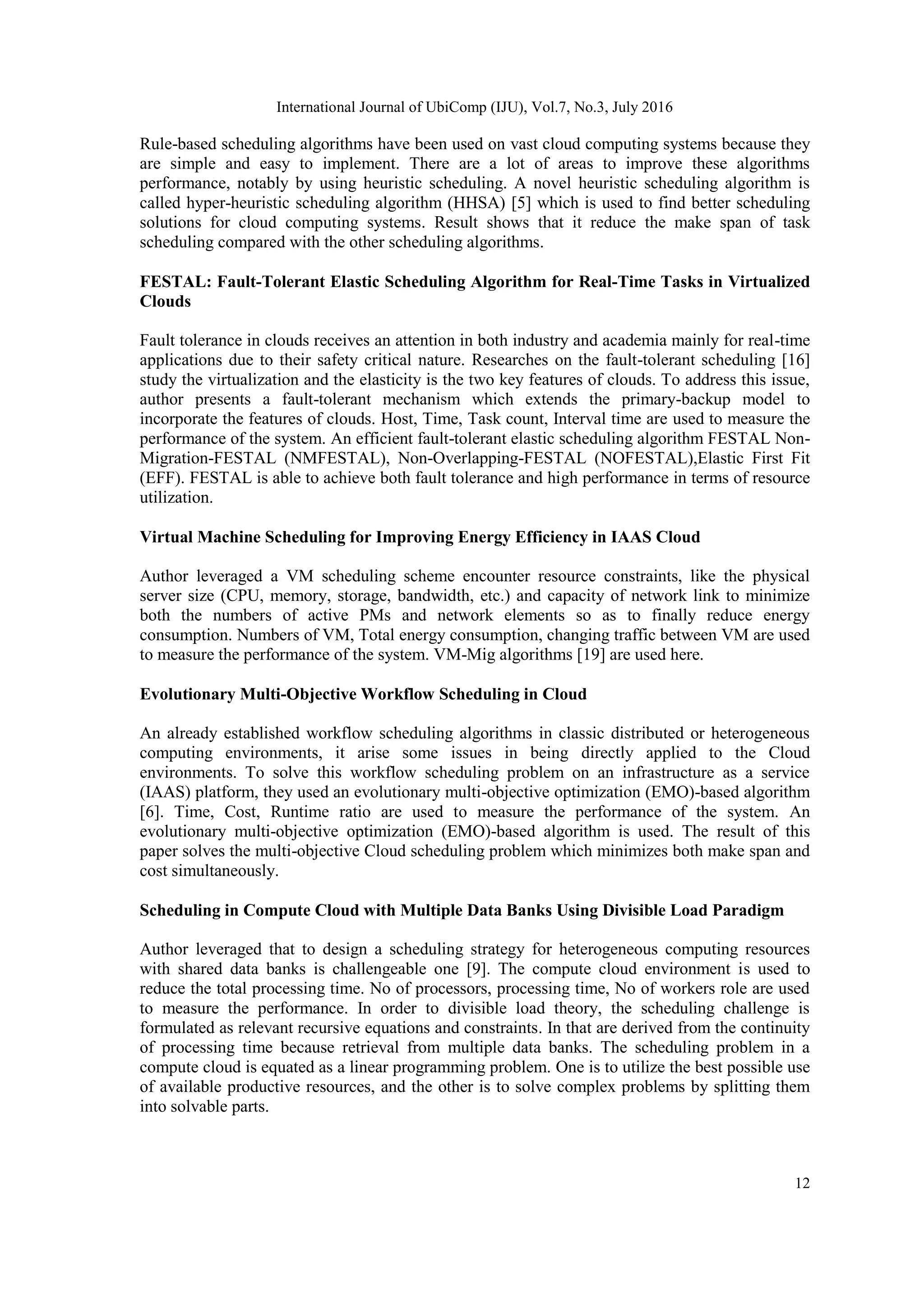 International Journal of UbiComp (IJU), Vol.7, No.3, July 2016
12
Rule-based scheduling algorithms have been used on vast cloud computing systems because they
are simple and easy to implement. There are a lot of areas to improve these algorithms
performance, notably by using heuristic scheduling. A novel heuristic scheduling algorithm is
called hyper-heuristic scheduling algorithm (HHSA) [5] which is used to find better scheduling
solutions for cloud computing systems. Result shows that it reduce the make span of task
scheduling compared with the other scheduling algorithms.
FESTAL: Fault-Tolerant Elastic Scheduling Algorithm for Real-Time Tasks in Virtualized
Clouds
Fault tolerance in clouds receives an attention in both industry and academia mainly for real-time
applications due to their safety critical nature. Researches on the fault-tolerant scheduling [16]
study the virtualization and the elasticity is the two key features of clouds. To address this issue,
author presents a fault-tolerant mechanism which extends the primary-backup model to
incorporate the features of clouds. Host, Time, Task count, Interval time are used to measure the
performance of the system. An efficient fault-tolerant elastic scheduling algorithm FESTAL Non-
Migration-FESTAL (NMFESTAL), Non-Overlapping-FESTAL (NOFESTAL),Elastic First Fit
(EFF). FESTAL is able to achieve both fault tolerance and high performance in terms of resource
utilization.
Virtual Machine Scheduling for Improving Energy Efficiency in IAAS Cloud
Author leveraged a VM scheduling scheme encounter resource constraints, like the physical
server size (CPU, memory, storage, bandwidth, etc.) and capacity of network link to minimize
both the numbers of active PMs and network elements so as to finally reduce energy
consumption. Numbers of VM, Total energy consumption, changing traffic between VM are used
to measure the performance of the system. VM-Mig algorithms [19] are used here.
Evolutionary Multi-Objective Workflow Scheduling in Cloud
An already established workflow scheduling algorithms in classic distributed or heterogeneous
computing environments, it arise some issues in being directly applied to the Cloud
environments. To solve this workflow scheduling problem on an infrastructure as a service
(IAAS) platform, they used an evolutionary multi-objective optimization (EMO)-based algorithm
[6]. Time, Cost, Runtime ratio are used to measure the performance of the system. An
evolutionary multi-objective optimization (EMO)-based algorithm is used. The result of this
paper solves the multi-objective Cloud scheduling problem which minimizes both make span and
cost simultaneously.
Scheduling in Compute Cloud with Multiple Data Banks Using Divisible Load Paradigm
Author leveraged that to design a scheduling strategy for heterogeneous computing resources
with shared data banks is challengeable one [9]. The compute cloud environment is used to
reduce the total processing time. No of processors, processing time, No of workers role are used
to measure the performance. In order to divisible load theory, the scheduling challenge is
formulated as relevant recursive equations and constraints. In that are derived from the continuity
of processing time because retrieval from multiple data banks. The scheduling problem in a
compute cloud is equated as a linear programming problem. One is to utilize the best possible use
of available productive resources, and the other is to solve complex problems by splitting them
into solvable parts.
 