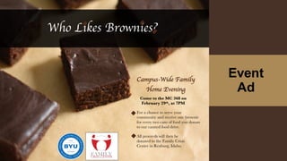 Event
Ad
Who Likes Brownies?
Come to the MC 368 on
February 29th, at 7PM
Campus-Wide Family
Home Evening
For a chance to serve your
community and receive one brownie
for every two cans of food you donate
to our canned food drive.
All proceeds will then be
donated to the Family Crisis
Center in Rexburg, Idaho.