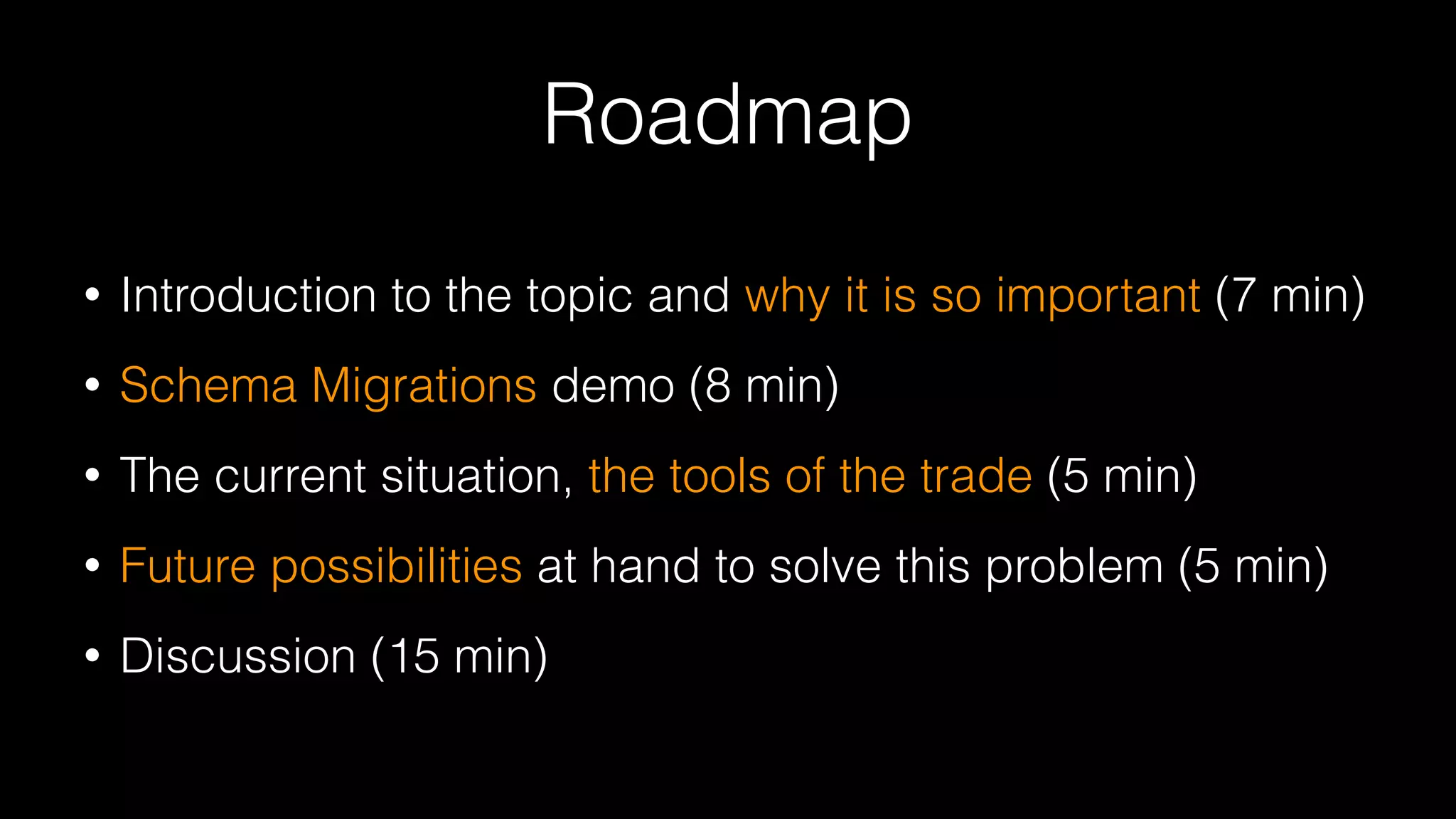 Roadmap
• Introduction to the topic and why it is so important (7 min)
• Schema Migrations demo (8 min)
• The current situation, the tools of the trade (5 min)
• Future possibilities at hand to solve this problem (5 min)
• Discussion (15 min)
 