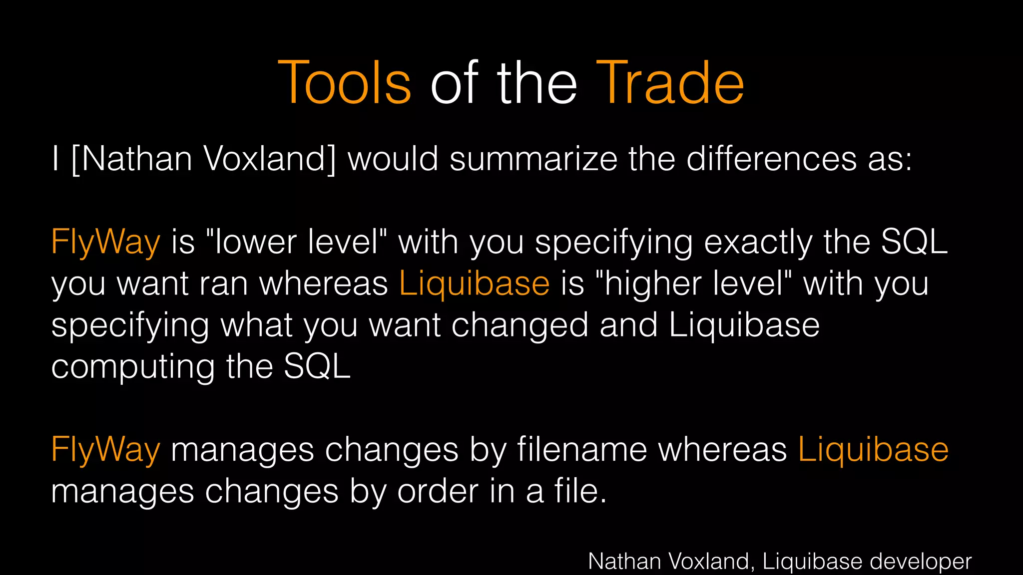 Tools of the Trade
I [Nathan Voxland] would summarize the differences as:
!
FlyWay is "lower level" with you specifying exactly the SQL
you want ran whereas Liquibase is "higher level" with you
specifying what you want changed and Liquibase
computing the SQL
!
FlyWay manages changes by ﬁlename whereas Liquibase
manages changes by order in a ﬁle.
 
Nathan Voxland, Liquibase developer
 