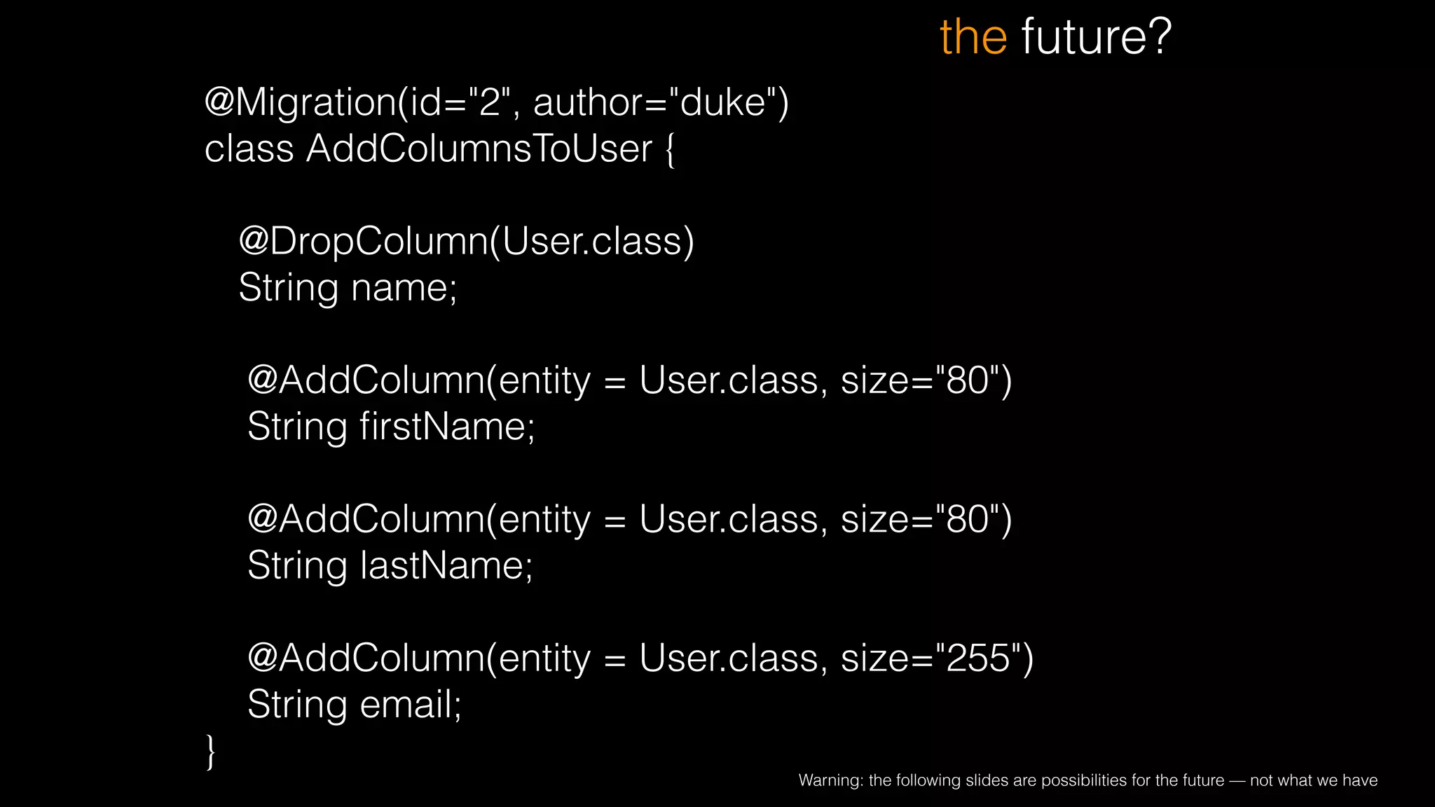 @Migration(id="2", author="duke")
class AddColumnsToUser {
!
@DropColumn(User.class)
String name;
!
@AddColumn(entity = User.class, size="80")
String ﬁrstName;
!
@AddColumn(entity = User.class, size="80")
String lastName;
!
@AddColumn(entity = User.class, size="255")
String email;
}
the future?
Warning: the following slides are possibilities for the future — not what we have
 