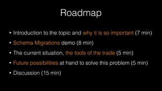 Roadmap
• Introduction to the topic and why it is so important (7 min)
• Schema Migrations demo (8 min)
• The current situation, the tools of the trade (5 min)
• Future possibilities at hand to solve this problem (5 min)
• Discussion (15 min)
 