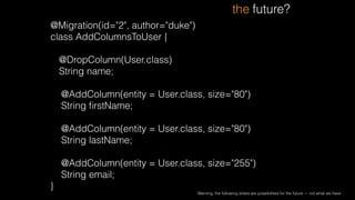 @Migration(id="2", author="duke")
class AddColumnsToUser {
!
@DropColumn(User.class)
String name;
!
@AddColumn(entity = User.class, size="80")
String ﬁrstName;
!
@AddColumn(entity = User.class, size="80")
String lastName;
!
@AddColumn(entity = User.class, size="255")
String email;
}
the future?
Warning: the following slides are possibilities for the future — not what we have
 