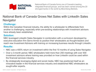 SALES SOLUTIONS©2013 LinkedIn Corporation. All Rights Reserved.
National Bank of Canada Grows Net Sales with LinkedIn Sales
Navigator
Challenge:
Within the Canadian financial industry, the ability for a wholesaler to differentiate from
another is challenging, especially when pre-existing relationships with investment advisors
have already been established.
Solution:
NBC leveraged LinkedIn Sales Navigator in combination with a curriculum developed by
executive education firm Servo Annex to position their wholesalers as thought-leaders and
reach new Investment Advisors with training on increasing business results through LinkedIn.
Results:
• NBC saw a 400% return on investment within the first 10 months of using Sales Navigator.
• Over a 3-month period, NBC wholesalers held more than 250 meetings with over 500
investment advisors where training was provided on how LinkedIn could be used within
the financial services industry.
• By strategically leveraging digital and social media, NBC has positioned itself as an
innovative leader in the financial services industry and established NBC wholesalers as
sought-after experts.
1
National Bank of Canada forms one of Canada’s leading
integrated financial groups, and has been named among the 20
strongest banks in the world by Bloomberg Markets.
 