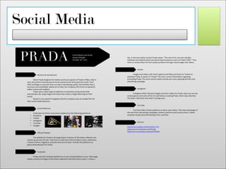 Social Media
!
!
Abstract!&!Introduction!
!
! Mario!Prada!designed!the!fashion!and!luxury!goods!of!Prada!in!Milan,!Italy!in!
1913.!Since!then!it!has!become!an!iconic!brand!known!all!around!the!world.!From!
their!handbags!to!eyewear!they!succeed!in!developing!quality!merchandise!that!is!
luxurious!and!sustainable.!Based!out!of!Italy,!the!company!still!strives!to!represent!
Italian!culture!and!tradition.!!
! Prada!uses!a!wide!range!of!platforms!to!advertise!and!promote!their!
merchandise.!By!using!images!and!video!they!stream!a!large!following!for!their!
brand.!!!
! Based!on!my!research!it!appears!that!the!company!uses!an!outside!firm!for!
their!social!media!presence.!!
!
!
Social!Platforms!
! !
! Prada!aims!to!attract!a!luxurious!audience!by!the!following!platforms:!
• Facebook!
• Twitter!
• Instagram!
• YouTube!
• Google+!
!
! !
Official!Website!
! !
! The!website!for!Prada!is!all!image!based.!Features!of!the!latest!collection!are!
strewn!up!all!over!the!site.!They!have!a!small!menu!that!includes!EOstore,!collections,!
a!future!archive,!fragrance,!eyewear!and!store!locator.!Overall,!this!platform!is!a!
great!advertisement!for!Prada.!!
!
!
Facebook!
! !
! Prada!uses!the!Facebook!platform!as!a!way!to!bring!fashion!to!you.!Their!page!
mainly!consists!of!images!of!the!latest!collections!and!they!tend!to!post!1O2!times!a!
!
! ! !!
! PRADA
!
!
!
Social!Media!Case!Study!
Kensie!Wheeler!
October!30th
!2015!
!
!
!
!
day.!In!the!description!section!Prada!states,!“The!search!for!rare!and!valuable!
materials!and!sophisticated!manufacturing!techniques!is!part!of!Prada’s!DNA.”!They!
strive!to!achieve!likes!for!their!quality!products!through!visual!images!and!videos.!
!
!!
Twitter!
! !
! Images!and!videos!with!short!captions!and!titles!are!found!on!Twitter!to!
advertise!Prada.!It!seems!to!“tweet”!the!most!current!information!regarding!
everything!Prada.!The!most!recent!tweets!include!new!store!opening!and!the!2016!
advertising!campaign.!!
!
!
Instagram!
! !
! Instagram!offers!the!best!images!and!short!videos!for!Prada.!Here!you!can!see!
several!gowns!and!suits!of!the!rich!and!famous!wearing!Prada.!Short!clips!advertise!
the!latest!collections!and!what’s!coming!soon.!!
!
!
YouTube!
! !
! YouTube!offers!Prada!a!platform!to!show!case!videos.!They!take!advantage!of!
this!and!show!advertising!campaigns,!fashion,!perfume!and!runway!shows.!Videos!
are!great!visuals!and!entertaining!to!the!customer.!
! !
!
Sources!
!
http://www.prada.com/en.html?cc=US!!
https://www.facebook.com/Prada/!!
https://www.youtube.com/user/PRADA!!
!
!
!
!
!
 