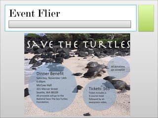 Event Flier
!
Dinner&Benefit&
Saturday,&November&14th&
6:00pm&
McCaw&Hall&
321&Mercer&Street&
Seattle,&WA&98109&
All&proceeds&will&go&to&the&
National&Save&The&Sea&Turtles&
Foundation.&
&
Tickets:&$65&
Ticket&includes&a&&
3Pcourse&meal&
followed&by&an&
awareness&video.&
All&donations&
are&accepted&
Save the Turtles!
 