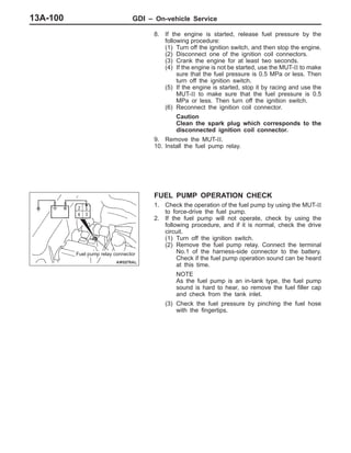 GDI – On-vehicle Service13A-100
8. If the engine is started, release fuel pressure by the
following procedure:
(1) Turn off the ignition switch, and then stop the engine.
(2) Disconnect one of the ignition coil connectors.
(3) Crank the engine for at least two seconds.
(4) If the engine is not be started, use the MUT-II to make
sure that the fuel pressure is 0.5 MPa or less. Then
turn off the ignition switch.
(5) If the engine is started, stop it by racing and use the
MUT-II to make sure that the fuel pressure is 0.5
MPa or less. Then turn off the ignition switch.
(6) Reconnect the ignition coil connector.
Caution
Clean the spark plug which corresponds to the
disconnected ignition coil connector.
9. Remove the MUT-II.
10. Install the fuel pump relay.
FUEL PUMP OPERATION CHECK
1. Check the operation of the fuel pump by using the MUT-II
to force-drive the fuel pump.
2. If the fuel pump will not operate, check by using the
following procedure, and if it is normal, check the drive
circuit.
(1) Turn off the ignition switch.
(2) Remove the fuel pump relay. Connect the terminal
No.1 of the harness-side connector to the battery.
Check if the fuel pump operation sound can be heard
at this time.
NOTE
As the fuel pump is an in-tank type, the fuel pump
sound is hard to hear, so remove the fuel filler cap
and check from the tank inlet.
(3) Check the fuel pressure by pinching the fuel hose
with the fingertips.
Fuel pump relay connector
 