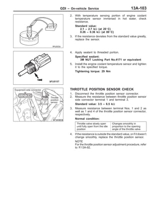 GDI – On-vehicle Service 13A-103
2. With temperature sensing portion of engine coolant
temperature sensor immersed in hot water, check
resistance.
Standard value:
2.1 – 2.7 kΩ (at 20_C)
0.26 – 0.36 kΩ (at 80_C)
3. If the resistance deviates from the standard value greatly,
replace the sensor.
4. Apply sealant to threaded portion.
Specified sealant:
3M NUT Locking Part No.4171 or equivalent
5. Install the engine coolant temperature sensor and tighten
it to the specified torque.
Tightening torque: 29 Nm
THROTTLE POSITION SENSOR CHECK
1. Disconnect the throttle position sensor connector.
2. Measure the resistance between throttle position sensor
side connector terminal 1 and terminal 3.
Standard value: 3.5 – 6.5 kΩ
3. Measure resistance between terminal Nos. 1 and 2 as
well as 1 and 4 of the throttle position sensor connector,
respectively.
Normal condition:
Throttle valve slowly open
until fully open from the idle
position
Changes smoothly in
proportion to the opening
angle of the throttle valve
4. If the resistance is outside the standard value, or if it doesn’t
change smoothly, replace the throttle position sensor.
NOTE
For the throttle position sensor adjustment procedure, refer
to P.13A-92.
Equipment side connector
Throttle
position
sensor
 