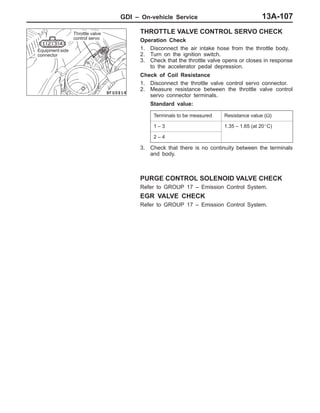 GDI – On-vehicle Service 13A-107
THROTTLE VALVE CONTROL SERVO CHECK
Operation Check
1. Disconnect the air intake hose from the throttle body.
2. Turn on the ignition switch.
3. Check that the throttle valve opens or closes in response
to the accelerator pedal depression.
Check of Coil Resistance
1. Disconnect the throttle valve control servo connector.
2. Measure resistance between the throttle valve control
servo connector terminals.
Standard value:
Terminals to be measured Resistance value (Ω)
1 – 3 1.35 – 1.65 (at 20_C)
2 – 4
3. Check that there is no continuity between the terminals
and body.
PURGE CONTROL SOLENOID VALVE CHECK
Refer to GROUP 17 – Emission Control System.
EGR VALVE CHECK
Refer to GROUP 17 – Emission Control System.
Throttle valve
control servo
Equipment side
connector
 