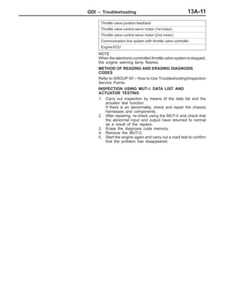 GDI – Troubleshooting 13A-11
Throttle valve position feedback
Throttle valve control servo motor (1st motor)
Throttle valve control servo motor (2nd motor)
Communication line system with throttle valve controller
Engine-ECU
NOTE
When the electronic-controlled throttle valve system is stopped,
the engine warning lamp flashes.
METHOD OF READING AND ERASING DIAGNOSIS
CODES
Refer to GROUP 00 – How to Use Troubleshooting/Inspection
Service Points.
INSPECTION USING MUT-II DATA LIST AND
ACTUATOR TESTING
1. Carry out inspection by means of the data list and the
actuator test function.
If there is an abnormality, check and repair the chassis
harnesses and components.
2. After repairing, re-check using the MUT-II and check that
the abnormal input and output have returned to normal
as a result of the repairs.
3. Erase the diagnosis code memory.
4. Remove the MUT-II.
5. Start the engine again and carry out a road test to confirm
that the problem has disappeared.
 