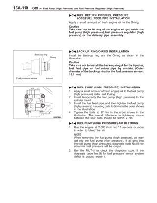GDI – Fuel Pump (High Pressure) and Fuel Pressure Regulator (High Pressure)13A-110
"CA FUEL RETURN PIPE/FUEL PRESSURE
HOSE/FUEL FEED PIPE INSTALLATION
Apply a small amount of fresh engine oil to the O-ring.
Caution
Take care not to let any of the engine oil get inside the
fuel pump (high pressure), fuel pressure regulator (high
pressure) or the delivery pipe assembly.
"DA BACK-UP RING/O-RING INSTALLATION
Install the back-up ring and the O-ring as shown in the
illustration.
Caution
Take care not to install the back-up ring A for the injector,
fuel feed pipe or fuel return pipe by mistake. (Outer
diameter of the back-up ring for the fuel pressure sensor:
15.1 mm)
"EA FUEL PUMP (HIGH PRESSURE) INSTALLATION
1. Apply a small amount of fresh engine oil to the fuel pump
(high pressure) roller and O-ring.
2. Install temporarily the fuel pump (high pressure) to the
cylinder head.
3. Install the fuel feed pipe, and then tighten the fuel pump
(high pressure) mounting bolts to 5 Nm in the order shown
in the illustration.
4. Tighten the bolts to 17 Nm in the order shown in the
illustration. The overall difference in tightening torque
between the four bolts should be within 2 Nm.
"FA FUEL PUMP (HIGH PRESSURE) AIR BLEEDING
1. Run the engine at 2,000 r/min for 15 seconds or more
in order to bleed the air.
NOTE
When removing the fuel pump (high pressure), air may
get into the fuel pump (high pressure). If air gets into
the fuel pump (high pressure), diagnosis code No.56 for
abnormal fuel pressure will be output.
2. Use the MUT-II to check the diagnosis code. If the
diagnosis code No.56 for fuel pressure sensor system
defect is output, erase it.
Back-up ring
O-ring
Fuel pressure sensor
1
2
3
4
 