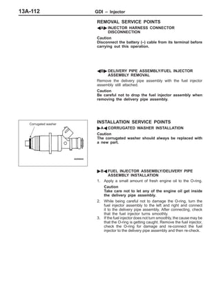GDI – InjectorGDI – Injector13A-112
REMOVAL SERVICE POINTS
AA" INJECTOR HARNESS CONNECTOR
DISCONNECTION
Caution
Disconnect the battery (–) cable from its terminal before
carrying out this operation.
AB" DELIVERY PIPE ASSEMBLY/FUEL INJECTOR
ASSEMBLY REMOVAL
Remove the delivery pipe assembly with the fuel injector
assembly still attached.
Caution
Be careful not to drop the fuel injector assembly when
removing the delivery pipe assembly.
INSTALLATION SERVICE POINTS
"AA CORRUGATED WASHER INSTALLATION
Caution
The corrugated washer should always be replaced with
a new part.
"BA FUEL INJECTOR ASSEMBLY/DELIVERY PIPE
ASSEMBLY INSTALLATION
1. Apply a small amount of fresh engine oil to the O-ring.
Caution
Take care not to let any of the engine oil get inside
the delivery pipe assembly.
2. While being careful not to damage the O-ring, turn the
fuel injector assembly to the left and right and connect
it to the delivery pipe assembly. After connecting, check
that the fuel injector turns smoothly.
3. If the fuel injector does not turn smoothly, the cause may be
that the O-ring is getting caught. Remove the fuel injector,
check the O-ring for damage and re-connect the fuel
injector to the delivery pipe assembly and then re-check.
Corrugated washer
 