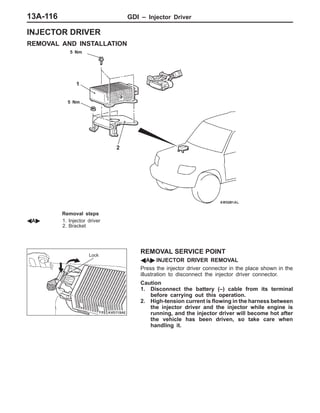 GDI – Injector Driver13A-116
INJECTOR DRIVER
REMOVAL AND INSTALLATION
5 Nm
1
2
5 Nm
Removal steps
AA" 1. Injector driver
2. Bracket
REMOVAL SERVICE POINT
AA" INJECTOR DRIVER REMOVAL
Press the injector driver connector in the place shown in the
illustration to disconnect the injector driver connector.
Caution
1. Disconnect the battery (–) cable from its terminal
before carrying out this operation.
2. High-tension current is flowing in the harness between
the injector driver and the injector while engine is
running, and the injector driver will become hot after
the vehicle has been driven, so take care when
handling it.
Lock
 