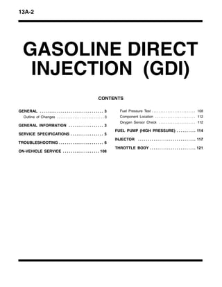 13A-2
GASOLINE DIRECT
INJECTION (GDI)
CONTENTS
GENERAL 3. . . . . . . . . . . . . . . . . . . . . . . . . . . . . . . . .
Outline of Changes 3. . . . . . . . . . . . . . . . . . . . . . . . . . .
GENERAL INFORMATION 3. . . . . . . . . . . . . . . . . .
SERVICE SPECIFICATIONS 5. . . . . . . . . . . . . . . . .
TROUBLESHOOTING 6. . . . . . . . . . . . . . . . . . . . . . .
ON-VEHICLE SERVICE 108. . . . . . . . . . . . . . . . . . .
Fuel Pressure Test 108. . . . . . . . . . . . . . . . . . . . . . . . .
Component Location 112. . . . . . . . . . . . . . . . . . . . . . .
Oxygen Sensor Check 112. . . . . . . . . . . . . . . . . . . . .
FUEL PUMP (HIGH PRESSURE) 114. . . . . . . . . .
INJECTOR 117. . . . . . . . . . . . . . . . . . . . . . . . . . . . . .
THROTTLE BODY 121. . . . . . . . . . . . . . . . . . . . . . . .
 