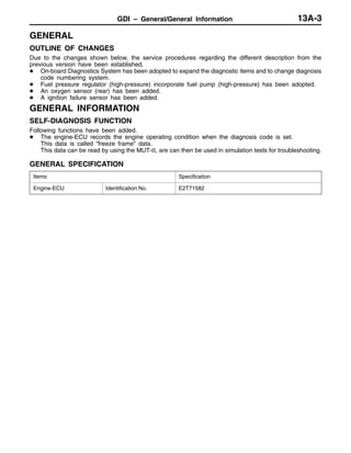 GDI – General/General Information 13A-3
GENERAL
OUTLINE OF CHANGES
Due to the changes shown below, the service procedures regarding the different description from the
previous version have been established.
D On-board Diagnostics System has been adopted to expand the diagnostic items and to change diagnosis
code numbering system.
D Fuel pressure regulator (high-pressure) incorporate fuel pump (high-pressure) has been adopted.
D An oxygen sensor (rear) has been added.
D A ignition failure sensor has been added.
GENERAL INFORMATION
SELF-DIAGNOSIS FUNCTION
Following functions have been added.
D The engine-ECU records the engine operating condition when the diagnosis code is set.
This data is called “freeze frame” data.
This data can be read by using the MUT-II, are can then be used in simulation tests for troubleshooting.
GENERAL SPECIFICATION
Items Specification
Engine-ECU Identification No. E2T71582
 