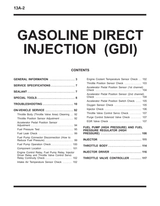13A-2
GASOLINE DIRECT
INJECTION (GDI)
CONTENTS
GENERAL INFORMATION 3. . . . . . . . . . . . . . . . . .
SERVICE SPECIFICATIONS 7. . . . . . . . . . . . . . . . .
SEALANT 7. . . . . . . . . . . . . . . . . . . . . . . . . . . . . . . . . .
SPECIAL TOOLS 8. . . . . . . . . . . . . . . . . . . . . . . . . . .
TROUBLESHOOTING 10. . . . . . . . . . . . . . . . . . . . . .
ON-VEHICLE SERVICE 92. . . . . . . . . . . . . . . . . . . .
Throttle Body (Throttle Valve Area) Cleaning 92. .
Throttle Position Sensor Adjustment 92. . . . . . . . . .
Accelerator Pedal Position Sensor
Adjustment 94. . . . . . . . . . . . . . . . . . . . . . . . . . . . . . . . .
Fuel Pressure Test 95. . . . . . . . . . . . . . . . . . . . . . . . . .
Fuel Leak Check 99. . . . . . . . . . . . . . . . . . . . . . . . . . .
Fuel Pump Connector Disconnection (How to
Reduce Fuel Pressure) 99. . . . . . . . . . . . . . . . . . . . . .
Fuel Pump Operation Check 100. . . . . . . . . . . . . . . .
Component Location 101. . . . . . . . . . . . . . . . . . . . . . .
Engine Control Relay, Fuel Pump Relay, Injector
Driver Relay and Throttle Valve Control Servo
Relay Continuity Check 102. . . . . . . . . . . . . . . . . . . . .
Intake Air Temperature Sensor Check 102. . . . . . .
Engine Coolant Temperature Sensor Check 102. .
Throttle Position Sensor Check 103. . . . . . . . . . . . .
Accelerator Pedal Position Sensor (1st channel)
Check 104. . . . . . . . . . . . . . . . . . . . . . . . . . . . . . . . . . . .
Accelerator Pedal Position Sensor (2nd channel)
Check 104. . . . . . . . . . . . . . . . . . . . . . . . . . . . . . . . . . . .
Accelerator Pedal Position Switch Check 105. . . .
Oxygen Sensor Check 105. . . . . . . . . . . . . . . . . . . . .
Injector Check 106. . . . . . . . . . . . . . . . . . . . . . . . . . . . .
Throttle Valve Control Servo Check 107. . . . . . . . .
Purge Control Solenoid Valve Check 107. . . . . . . .
EGR Valve Check 107. . . . . . . . . . . . . . . . . . . . . . . . .
FUEL PUMP (HIGH PRESSURE) AND FUEL
PRESSURE REGULATOR (HIGH
PRESSURE) 108. . . . . . . . . . . . . . . . . . . . . . . . . . . . .
INJECTOR 111. . . . . . . . . . . . . . . . . . . . . . . . . . . . . .
THROTTLE BODY 114. . . . . . . . . . . . . . . . . . . . . . . .
INJECTOR DRIVER 116. . . . . . . . . . . . . . . . . . . . . .
THROTTLE VALVE CONTROLLER 117. . . . . . . .
 