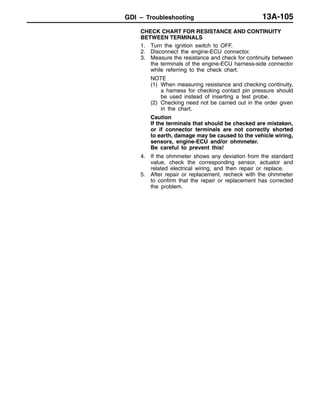 GDI – Troubleshooting 13A-105
CHECK CHART FOR RESISTANCE AND CONTINUITY
BETWEEN TERMINALS
1. Turn the ignition switch to OFF.
2. Disconnect the engine-ECU connector.
3. Measure the resistance and check for continuity between
the terminals of the engine-ECU harness-side connector
while referring to the check chart.
NOTE
(1) When measuring resistance and checking continuity,
a harness for checking contact pin pressure should
be used instead of inserting a test probe.
(2) Checking need not be carried out in the order given
in the chart.
Caution
If the terminals that should be checked are mistaken,
or if connector terminals are not correctly shorted
to earth, damage may be caused to the vehicle wiring,
sensors, engine-ECU and/or ohmmeter.
Be careful to prevent this!
4. If the ohmmeter shows any deviation from the standard
value, check the corresponding sensor, actuator and
related electrical wiring, and then repair or replace.
5. After repair or replacement, recheck with the ohmmeter
to confirm that the repair or replacement has corrected
the problem.
 