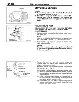 GDI – On-vehicle ServiceGDI – On-vehicle ServiceGDI – On-vehicle Service13A-108
ON-VEHICLE SERVICE
Caution
(1) Never attempt to tamper the fixed SAS. The fixed SAS
is precisely adjusted at factory.
(2) Should it be tampered, the full closed position of the
throttle valve will be changed. This causes the
engine-ECU to learn a wrong position of the throttle
valve.
FUEL PRESSURE TEST
MEASUREMENT OF FUEL LOW PRESSURE BETWEEN
FUEL PUMP (LOW PRESSURE) AND FUEL PUMP
(HIGH PRESSURE)
1. Release residual pressure from the fuel pipe line to prevent
fuel gush out.
NOTE
Refer to the ’00 PAJERO PININ Workshop Manual (Pub.
No. CKRE00E1) GROUP 13A – On-vehicle Service.
2. Disconnect the high-pressure fuel hose at the fuel pump
(high pressure) side.
Caution
Cover the hose connection with rags to prevent splash
of fuel that could be caused by some residual pressure
in the fuel pipe line.
3. Remove the union joint and bolt from the special tool
(adapter hose) and instead attach the special tool (hose
adapter) to the adapter hose.
4. Install the special tool (for measuring the fuel pressure)
that was set up in step 3.
<When using the fuel pressure gauge set (special tool)>
(1) Install the special tool (for measuring the fuel pressure)
between the high-pressure fuel hose and the fuel pump
(high pressure).
(2) Install the fuel pressure gauge set (special tool) on
the special tool (for measuring the fuel pressure)
putting the gasket between them.
(3) Connect the lead wire of the fuel pressure gauge set
(special tool) to the power supply (cigarette lighter
socket) and to the MUT-II.
Fixed SAS
High-pressure
fuel hose
Fuel pump
(high-pressure)
MD998709
MD998742
Fuel
pump
(high
pressure)
Gasket
High-pressure
fuel hose
MB991637
 