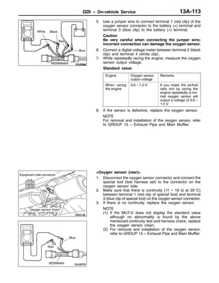 GDI – On-vehicle Service 13A-113
5. Use a jumper wire to connect terminal 1 (red clip) of the
oxygen sensor connector to the battery (+) terminal and
terminal 3 (blue clip) to the battery (–) terminal.
Caution
Be very careful when connecting the jumper wire;
incorrect connection can damage the oxygen sensor.
6. Connect a digital voltage meter between terminal 2 (black
clip) and terminal 4 (white clip).
7. While repeatedly racing the engine, measure the oxygen
sensor output voltage.
Standard value:
Engine Oxygen sensor
output voltage
Remarks
When racing
the engine
0.6 – 1.0 V If you make the air/fuel
ratio rich by racing the
engine repeatedly, a nor-
mal oxygen sensor will
output a voltage of 0.6 –
1.0 V.
8. If the sensor is defective, replace the oxygen sensor.
NOTE
For removal and installation of the oxygen sensor, refer
to GROUP 15 – Exhaust Pipe and Main Muffler.
<Oxygen sensor (rear)>
1. Disconnect the oxygen sensor connector and connect the
special tool (test harness set) to the connector on the
oxygen sensor side.
2. Make sure that there is continuity (11 – 18 Ω at 20_C)
between terminal 1 (red clip of special tool) and terminal
3 (blue clip of special tool) on the oxygen sensor connector.
3. If there is no continuity, replace the oxygen sensor.
NOTE
(1) If the MUT-II does not display the standard value
although no abnormality is found by the above
mentioned continuity test and harness check, replace
the oxygen sensor (rear).
(2) For removal and installation of the oxygen sensor,
refer to GROUP 15 – Exhaust Pipe and Main Muffler.
White Black
Red
Blue
MD9998464
Oxygen sensor (rear)
Equipment side connector
Red
MD998464
Blue
 