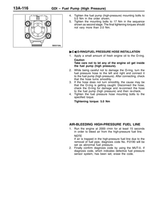 GDI – Fuel Pump (High Pressure)13A-116
4. Tighten the fuel pump (high-pressure) mounting bolts to
5.0 Nm in the order shown.
5. Tighten the mounting bolts to 17 Nm in the sequence
shown as second stage. The final tightening torques should
not vary more than 2.0 Nm.
"CA O-RING/FUEL PRESSURE HOSE INSTALLATION
1. Apply a small amount of fresh engine oil to the O-ring.
Caution
Take care not to let any of the engine oil get inside
the fuel pump (high pressure).
2. While being careful not to damage the O-ring, turn the
fuel pressure hose to the left and right and connect it
to the fuel pump (high pressure). After connecting, check
that the hose turns smoothly.
3. If the hose does not turn smoothly, the cause may be
that the O-ring is getting caught. Disconnect the hose,
check the O-ring for damage and re-connect the hose
to the fuel pump (high pressure) and then re-check.
4. Tighten the fuel pressure hose mounting bolts to the
specified toque.
Tightening torque: 5.0 Nm
AIR-BLEEDING HIGH-PRESSURE FUEL LINE
1. Run the engine at 2000 r/min for at least 15 seconds
in order to bleed air from the high-pressure fuel line.
NOTE
If air is trapped in the high-pressure fuel line due to the
removal of fuel pipe, diagnosis code No. P.0190 will be
set as abnormal fuel pressure.
2. Finally confirm diagnosis code by using the MUT-II. If
diagnosis code, which indicates defective fuel pressure
sensor system, has been set, erase the code.
1 3
4 2
 
