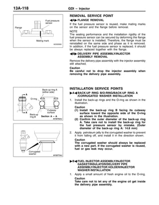 GDI – Injector13A-118
REMOVAL SERVICE POINT
AA" FLANGE REMOVAL
If the fuel pressure sensor is reused, make mating marks
on the sensor and the flange before removal.
NOTE
The sealing performance and the installation rigidity of the
fuel pressure sensor can be secured by deforming the flange
when the sensor is installed. Therefore, the flange must be
reinstalled on the same side and phase as it is removed.
In addition, if the fuel pressure sensor is replaced, it should
be always replaced together with the flange.
AB" DELIVERY PIPE ASSEMBLY/INJECTOR
ASSEMBLY REMOVAL
Remove the delivery pipe assembly with the injector assembly
still attached.
Caution
Be careful not to drop the injector assembly when
removing the delivery pipe assembly.
INSTALLATION SERVICE POINTS
"AA BACK-UP RING B/O-RING/BACK-UP RING A
/CORRUGATED WASHER INSTALLATION
1. Install the back-up rings and the O-ring as shown in the
illustration.
Caution
(1) Install the back-up ring B facing its cutaway
surface toward the opposite side of the O-ring
as shown in the illustration.
(2) Confirm the outer diameter of the back-up ring
A. Take care not to install the back-up ring for
the fuel pressure sensor by mistake. (Outer
diameter of the back-up ring A: 14.8 mm)
2. Apply petroleum jelly to the corrugated washer to prevent
it from falling off, and install it in the direction shown.
Caution
The corrugated washer should always be replaced
with a new part. If the corrugated washer is reused,
fuel or gas leak may occur.
"BA FUEL INJECTOR ASSEMBLY/INJECTOR
GASKET/INSULATOR/DELIVERY PIPE
ASSEMBLY/INJECTOR HOLDER/INJECTOR
WASHER INSTALLATION
1. Apply a small amount of fresh engine oil to the O-ring.
Caution
Take care not to let any of the engine oil get inside
the delivery pipe assembly.
Flange
Fuel pressure
sensor
Mating mark
Cutaway
surface
Back-up ring A
(either side)
O-ring
Back-up
ring B
A
A
Section A – A
Corrugated
washer
 