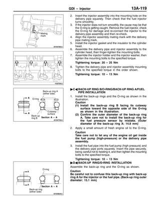 GDI – InjectorGDI – Injector 13A-119
2. Insert the injector assembly into the mounting hole on the
delivery pipe squarely. Then check that the fuel injector
turns smoothly.
3. If the injector does not turn smoothly, the cause may be that
the O-ring is getting caught. Remove the fuel injector, check
the O-ring for damage and re-connect the injector to the
delivery pipe assembly and then re-check.
4. Align the injector assembly mating mark with the delivery
pipe mating mark.
5. Install the injector gasket and the insulator to the cylinder
head.
6. Assemble the delivery pipe and injector assembly to the
cylinder head, then finger-tighten the mounting bolts.
7. Assemble the injector holder and the injector washer, then
tighten the mounting bolts to the specified torque.
Tightening torque: 20 – 25 Nm
8. Tighten the delivery pipe and injector assembly mounting
bolts to the specified torque in the order shown.
Tightening torque: 10 – 13 Nm
"CA BACK-UP RING B/O-RING/BACK-UP RING A/FUEL
PIPE INSTALLATION
1. Install the back-up rings and the O-ring as shown in the
illustration.
Caution
(1) Install the back-up ring B facing its cutaway
surface toward the opposite side of the O-ring
as shown in the illustration.
(2) Confirm the outer diameter of the back-up ring
A. Take care not to install the back-up ring for
the fuel pressure sensor by mistake. (Outer
diameter of the back-up ring A: 14.8 mm)
2. Apply a small amount of fresh engine oil to the O-ring.
Caution
Take care not to let any of the engine oil get inside
the fuel pump (high-pressure) or the delivery pipe
assembly.
3. Install the fuel pipe into the fuel pump (high pressure) and
the delivery pipe ports squarely. Insert the pipe securely,
being careful not to twisting it, and then tighten the mounting
bolts to the specified torque.
Tightening torque: 10 – 13 Nm
"DA BACK-UP RING/O-RING INSTALLATION
Assemble the back-up ring and the O-ring as shown.
Caution
Be careful not to confuse this back-up ring with back-up
ring A for the injector or the fuel pipe. (Back-up ring outer
diameter: 15.1 mm)
Mating
mark
13 42
A
A
Cutaway
surface
Back-up ring A
(either side)
O-ring
Back-up
ring B Section A – A
Back-up ring
(either side)
O-ring
A
A
Section A – A
 