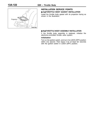 GDI – Throttle Body13A-122
INSTALLATION SERVICE POINTS
"AA THROTTLE BODY GASKET INSTALLATION
Install the throttle body gasket with its projection facing as
shown in the illustration.
"BA THROTTLE BODY ASSEMBLY INSTALLATION
If the throttle body assembly is replaced, initialize the
electronic-controlled throttle valve system.
Initialization
Turn on the ignition switch, and turn it to LOCK (OFF) position
within one second. Then leave it for at least ten seconds
with the ignition switch in LOCK (OFF) position.
Projection
 