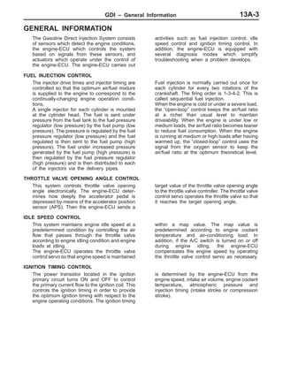 GDI – General Information 13A-3
GENERAL INFORMATION
The Gasoline Direct Injection System consists
of sensors which detect the engine conditions,
the engine-ECU which controls the system
based on signals from these sensors, and
actuators which operate under the control of
the engine-ECU. The engine-ECU carries out
activities such as fuel injection control, idle
speed control and ignition timing control. In
addition, the engine-ECU is equipped with
several diagnosis modes which simplify
troubleshooting when a problem develops.
FUEL INJECTION CONTROL
The injector drive times and injector timing are
controlled so that the optimum air/fuel mixture
is supplied to the engine to correspond to the
continually-changing engine operation condi-
tions.
A single injector for each cylinder is mounted
at the cylinder head. The fuel is sent under
pressure from the fuel tank to the fuel pressure
regulator (low pressure) by the fuel pump (low
pressure). The pressure is regulated by the fuel
pressure regulator (low pressure) and the fuel
regulated is then sent to the fuel pump (high
pressure). The fuel under increased pressure
generated by the fuel pump (high pressure) is
then regulated by the fuel pressure regulator
(high pressure) and is then distributed to each
of the injectors via the delivery pipes.
Fuel injection is normally carried out once for
each cylinder for every two rotations of the
crankshaft. The firing order is 1-3-4-2. This is
called sequential fuel injection.
When the engine is cold or under a severe load,
the “open-loop” control keeps the air/fuel ratio
at a richer than usual level to maintain
driveability. When the engine is under low or
medium loads, the air/fuel ratio becomes leaner
to reduce fuel consumption. When the engine
is running at medium or high loads after having
warmed up, the “closed-loop” control uses the
signal from the oxygen sensor to keep the
air/fuel ratio at the optimum theoretical level.
THROTTLE VALVE OPENING ANGLE CONTROL
This system controls throttle valve opening
angle electronically. The engine-ECU deter-
mines how deeply the accelerator pedal is
depressed by means of the accelerator position
sensor (APS). Then the engine-ECU sends a
target value of the throttle valve opening angle
to the throttle valve controller. The throttle valve
control servo operates the throttle valve so that
it reaches the target opening angle.
IDLE SPEED CONTROL
This system maintains engine idle speed at a
predetermined condition by controlling the air
flow that passes through the throttle valve
according to engine idling condition and engine
loads at idling.
The engine-ECU operates the throttle valve
control servo so that engine speed is maintained
within a map value. The map value is
predetermined according to engine coolant
temperature and air-conditioning load. In
addition, if the A/C switch is turned on or off
during engine idling, the engine-ECU
compensates the engine speed by operating
the throttle valve control servo as necessary.
IGNITION TIMING CONTROL
The power transistor located in the ignition
primary circuit turns ON and OFF to control
the primary current flow to the ignition coil. This
controls the ignition timing in order to provide
the optimum ignition timing with respect to the
engine operating conditions. The ignition timing
is determined by the engine-ECU from the
engine speed, intake air volume, engine coolant
temperature, atmospheric pressure and
injection timing (intake stroke or compression
stroke).
 