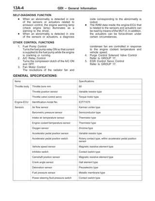 GDI – General Information13A-4
SELF-DIAGNOSIS FUNCTION
D When an abnormality is detected in one
of the sensors or actuators related to
emission control, the engine warning lamp
(check engine lamp) illuminates as a
warning to the driver.
D When an abnormality is detected in one
of the sensors or actuators, a diagnosis
code corresponding to the abnormality is
output.
D The RAM data inside the engine-ECU that
is related to the sensors and actuators can
be read by means of the MUT-II. In addition,
the actuators can be force-driven under
certain circumstances.
OTHER CONTROL FUNCTIONS
1. Fuel Pump Control
Turns the fuel pump relay ON so that current
is supplied to the fuel pump while the engine
is cranking or running.
2. A/C Relay Control
Turns the compressor clutch of the A/C ON
and OFF.
3. Fan Motor Control
The revolutions of the radiator fan and
condenser fan are controlled in response
to the engine coolant temperature and
vehicle speed.
4. Purge Control Solenoid Valve Control
Refer to GROUP 17.
5. EGR Control Servo Control
Refer to GROUP 17.
GENERAL SPECIFICATIONS
Items Specifications
Throttle body Throttle bore mm 60
Throttle position sensor Variable resistor type
Throttle valve control servo Torque motor type
Engine-ECU Identification model No. E2T71575
Sensors Air flow sensor Karman vortex type
Barometric pressure sensor Semiconductor type
Intake air temperature sensor Thermistor type
Engine coolant temperature sensor Thermistor type
Oxygen sensor Zirconia type
Accelerator pedal position sensor Variable resistor type
Accelerator pedal position switch Rotary contact type, within accelerator pedal position
sensor
Vehicle speed sensor Magnetic resistive element type
Inhibitor switch Contact switch type
Camshaft position sensor Magnetic resistive element type
Crank angle sensor Hall element type
Detonation sensor Piezoelectric type
Fuel pressure sensor Metallic membrane type
Power steering fluid pressure switch Contact switch type
 