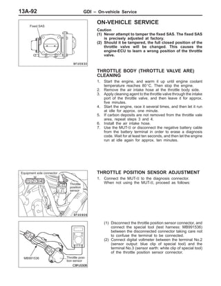 GDI – On-vehicle Service13A-92
ON-VEHICLE SERVICE
Caution
(1) Never attempt to tamper the fixed SAS. The fixed SAS
is precisely adjusted at factory.
(2) Should it be tampered, the full closed position of the
throttle valve will be changed. This causes the
engine-ECU to learn a wrong position of the throttle
valve.
THROTTLE BODY (THROTTLE VALVE ARE)
CLEANING
1. Start the engine, and warm it up until engine coolant
temperature reaches 80_C. Then stop the engine.
2. Remove the air intake hose at the throttle body side.
3. Apply cleaning agent to the throttle valve through the intake
port of the throttle valve, and then leave it for approx.
five minutes.
4. Start the engine, race it several times, and then let it run
at idle for approx. one minute.
5. If carbon deposits are not removed from the throttle vale
area, repeat steps 3 and 4.
6. Install the air intake hose.
7. Use the MUT-II or disconnect the negative battery cable
from the battery terminal in order to erase a diagnosis
code. Wait for at least ten seconds, and then let the engine
run at idle again for approx. ten minutes.
THROTTLE POSITION SENSOR ADJUSTMENT
1. Connect the MUT-II to the diagnosis connector.
When not using the MUT-II, proceed as follows:
(1) Disconnect the throttle position sensor connector, and
connect the special tool (test harness: MB991536)
between the disconnected connector taking care not
to confuse the terminal to be connected.
(2) Connect digital voltmeter between the terminal No.2
(sensor output: blue clip of special tool) and the
terminal No.3 (sensor earth: white clip of special tool)
of the throttle position sensor connector.
Fixed SAS
Equipment side connector
Throttle
position
sensor
MB991536 Throttle posi-
tion sensor
 
