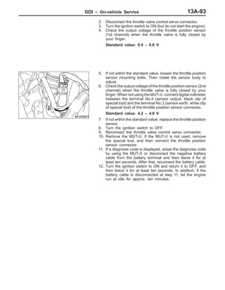GDI – On-vehicle Service 13A-93
2. Disconnect the throttle valve control servo connector.
3. Turn the ignition switch to ON (but do not start the engine).
4. Check the output voltage of the throttle position sensor
(1st channel) when the throttle valve is fully closed by
your finger.
Standard value: 0.4 – 0.6 V
5. If not within the standard value, loosen the throttle position
sensor mounting bolts. Then rotate the sensor body to
adjust.
6. Check the output voltage of the throttle position sensor (2nd
channel) when the throttle valve is fully closed by your
finger. When not using the MUT-II, connect digital voltmeter
between the terminal No.4 (sensor output: black clip of
special tool) and the terminal No.3 (sensor earth: white clip
of special tool) of the throttle position sensor connector.
Standard value: 4.2 – 4.8 V
7. If not within the standard value, replace the throttle position
sensor.
8. Turn the ignition switch to OFF.
9. Reconnect the throttle valve control servo connector.
10. Remove the MUT-II. If the MUT-II is not used, remove
the special tool, and then connect the throttle position
sensor connector.
11. If a diagnosis code is displayed, erase the diagnosis code
by using the MUT-II or disconnect the negative battery
cable from the battery terminal and then leave it for at
least ten seconds. After that, reconnect the battery cable.
12. Turn the ignition switch to ON and return it to OFF, and
then leave it for at least ten seconds. In addition, if the
battery cable is disconnected at step 11, let the engine
run at idle for approx. ten minutes.
 