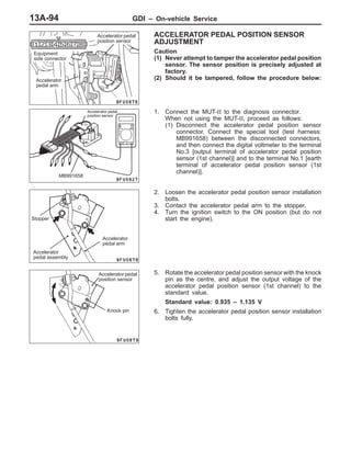 GDI – On-vehicle Service13A-94
ACCELERATOR PEDAL POSITION SENSOR
ADJUSTMENT
Caution
(1) Never attempt to tamper the accelerator pedal position
sensor. The sensor position is precisely adjusted at
factory.
(2) Should it be tampered, follow the procedure below:
1. Connect the MUT-II to the diagnosis connector.
When not using the MUT-II, proceed as follows:
(1) Disconnect the accelerator pedal position sensor
connector. Connect the special tool (test harness:
MB991658) between the disconnected connectors,
and then connect the digital voltmeter to the terminal
No.3 [output terminal of accelerator pedal position
sensor (1st channel)] and to the terminal No.1 [earth
terminal of accelerator pedal position sensor (1st
channel)].
2. Loosen the accelerator pedal position sensor installation
bolts.
3. Contact the accelerator pedal arm to the stopper.
4. Turn the ignition switch to the ON position (but do not
start the engine).
5. Rotate the accelerator pedal position sensor with the knock
pin as the centre, and adjust the output voltage of the
accelerator pedal position sensor (1st channel) to the
standard value.
Standard value: 0.935 – 1.135 V
6. Tighten the accelerator pedal position sensor installation
bolts fully.
Equipment
side connector
Accelerator pedal
position sensor
Accelerator
pedal arm
MB991658
Accelerator pedal
position sensor
Stopper
Accelerator
pedal arm
Accelerator
pedal assembly
Accelerator pedal
position sensor
Knock pin
 