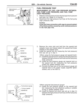 GDI – On-vehicle Service 13A-95
FUEL PRESSURE TEST
MEASUREMENT OF FUEL LOW PRESSURE BETWEEN
FUEL PUMP (LOW PRESSURE) AND FUEL PUMP
(HIGH PRESSURE)
1. Release residual pressure from the fuel pipe line to prevent
fuel gush out. (Refer to P.13A-99.)
2. Disconnect the high-pressure fuel hose at the fuel pump
(high pressure) side.
Caution
Cover the hose connection with rags to prevent splash
of fuel that could be caused by some residual pressure
in the fuel pipe line.
3. Remove the union joint and bolt from the special tool
(adapter hose) and instead attach the special tool (hose
adapter) to the adapter hose.
4. Install the special tool (for measuring the fuel pressure)
that was set up in step 3.
<When using the fuel pressure gauge set (special tool)>
(1) Install the special tool (for measuring the fuel pressure)
between the high-pressure fuel hose and the fuel pump
(high pressure).
(2) Install the fuel pressure gauge set (special tool) on
the special tool (for measuring the fuel pressure)
putting the gasket between them.
(3) Connect the lead wire of the fuel pressure gauge set
(special tool) to the power supply (cigarette lighter
socket) and to the MUT-II.
<When using the fuel pressure gauge>
(1) Install the fuel pressure gauge on the special tool
(for measuring the fuel pressure) putting a suitable
O-ring or gasket between them.
(2) Install the special tool which was set up in step (1)
between the high-pressure fuel hose and the fuel pump
(high pressure).
Fuel pump
(high pressure)
High-pressure
fuel hose
MD998709
MD998742
Fuel
pump
(high
pressure)
Gasket
High-pressure
fuel hose
MB991637
Fuel pressure gauge
O-ring or gasket
MD998709
MD998742
High-pressure
fuel hose
Fuel pump
(high
pressure)
 