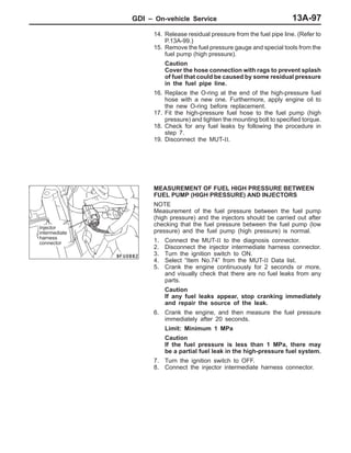GDI – On-vehicle ServiceGDI – On-vehicle Service 13A-97
14. Release residual pressure from the fuel pipe line. (Refer to
P.13A-99.)
15. Remove the fuel pressure gauge and special tools from the
fuel pump (high pressure).
Caution
Cover the hose connection with rags to prevent splash
of fuel that could be caused by some residual pressure
in the fuel pipe line.
16. Replace the O-ring at the end of the high-pressure fuel
hose with a new one. Furthermore, apply engine oil to
the new O-ring before replacement.
17. Fit the high-pressure fuel hose to the fuel pump (high
pressure) and tighten the mounting bolt to specified torque.
18. Check for any fuel leaks by following the procedure in
step 7.
19. Disconnect the MUT-II.
MEASUREMENT OF FUEL HIGH PRESSURE BETWEEN
FUEL PUMP (HIGH PRESSURE) AND INJECTORS
NOTE
Measurement of the fuel pressure between the fuel pump
(high pressure) and the injectors should be carried out after
checking that the fuel pressure between the fuel pump (low
pressure) and the fuel pump (high pressure) is normal.
1. Connect the MUT-II to the diagnosis connector.
2. Disconnect the injector intermediate harness connector.
3. Turn the ignition switch to ON.
4. Select “Item No.74” from the MUT-II Data list.
5. Crank the engine continuously for 2 seconds or more,
and visually check that there are no fuel leaks from any
parts.
Caution
If any fuel leaks appear, stop cranking immediately
and repair the source of the leak.
6. Crank the engine, and then measure the fuel pressure
immediately after 20 seconds.
Limit: Minimum 1 MPa
Caution
If the fuel pressure is less than 1 MPa, there may
be a partial fuel leak in the high-pressure fuel system.
7. Turn the ignition switch to OFF.
8. Connect the injector intermediate harness connector.
Injector
intermediate
harness
connector
 