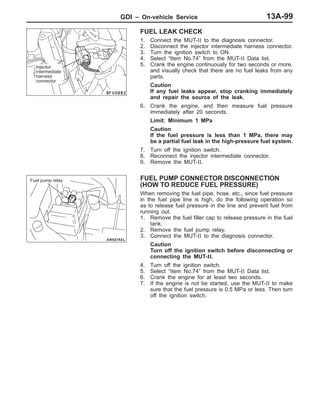 GDI – On-vehicle Service 13A-99
FUEL LEAK CHECK
1. Connect the MUT-II to the diagnosis connector.
2. Disconnect the injector intermediate harness connector.
3. Turn the ignition switch to ON.
4. Select “Item No.74” from the MUT-II Data list.
5. Crank the engine continuously for two seconds or more,
and visually check that there are no fuel leaks from any
parts.
Caution
If any fuel leaks appear, stop cranking immediately
and repair the source of the leak.
6. Crank the engine, and then measure fuel pressure
immediately after 20 seconds.
Limit: Minimum 1 MPa
Caution
If the fuel pressure is less than 1 MPa, there may
be a partial fuel leak in the high-pressure fuel system.
7. Turn off the ignition switch.
8. Reconnect the injector intermediate connector.
9. Remove the MUT-II.
FUEL PUMP CONNECTOR DISCONNECTION
(HOW TO REDUCE FUEL PRESSURE)
When removing the fuel pipe, hose, etc., since fuel pressure
in the fuel pipe line is high, do the following operation so
as to release fuel pressure in the line and prevent fuel from
running out.
1. Remove the fuel filler cap to release pressure in the fuel
tank.
2. Remove the fuel pump relay.
3. Connect the MUT-II to the diagnosis connector.
Caution
Turn off the ignition switch before disconnecting or
connecting the MUT-II.
4. Turn off the ignition switch.
5. Select “Item No.74” from the MUT-II Data list.
6. Crank the engine for at least two seconds.
7. If the engine is not be started, use the MUT-II to make
sure that the fuel pressure is 0.5 MPa or less. Then turn
off the ignition switch.
Injector
intermediate
harness
connector
Fuel pump relay
 
