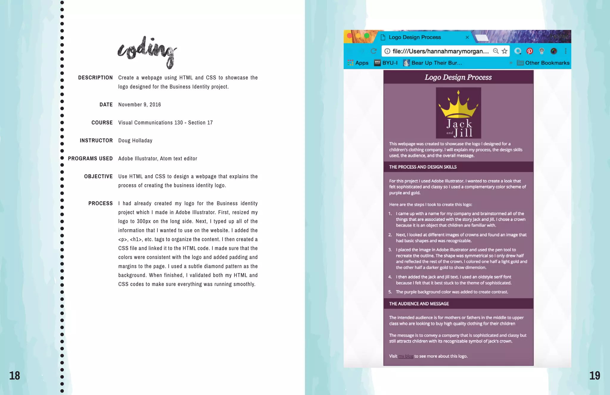 18 19
coding
DESCRIPTION
DATE
COURSE
INSTRUCTOR
PROGRAMS USED
OBJECTIVE
PROCESS
Create a webpage using HTML and CSS to showcase the
logo designed for the Business Identity project.
November 9, 2016
Visual Communications 130 - Section 17
Doug Holladay
Adobe Illustrator, Atom text editor
Use HTML and CSS to design a webpage that explains the
process of creating the business identity logo.
I had already created my logo for the Business identity
project which I made in Adobe Illustrator. First, resized my
logo to 300px on the long side. Next, I typed up all of the
information that I wanted to use on the website. I added the
<p>, <h1>, etc. tags to organize the content. I then created a
CSS file and linked it to the HTML code. I made sure that the
colors were consistent with the logo and added padding and
margins to the page. I used a subtle diamond pattern as the
background. When finished, I validated both my HTML and
CSS codes to make sure everything was running smoothly.
 