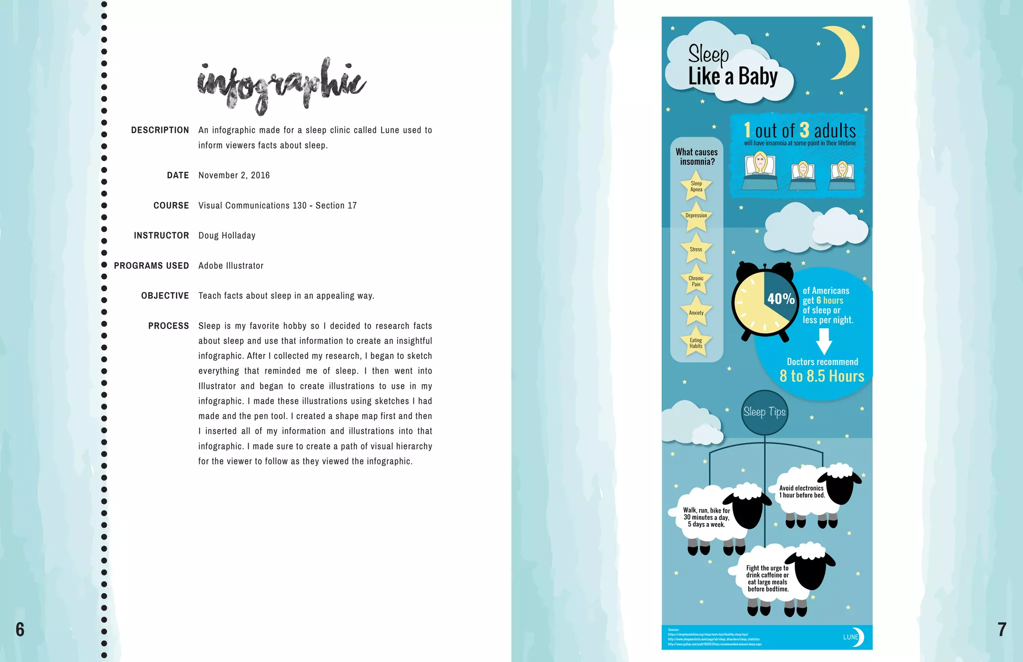 6 7
Infographic
Sources:
https://sleepfoundation.org/sleep-tools-tips/healthy-sleep-tips/
http://www.sleepmedsite.com/page/sb/sleep_disorders/sleep_statistics
http://www.gallup.com/poll/166553/less-recommended-amount-sleep.aspx
LUNE
What causes
insomnia?
Sleep
Apnea
Depression
Stress
Chronic
Pain
Eating
Habits
Anxiety
1 out of 3 adultswill have insomnia at some point in their lifetime
Like a Baby
Sleep
Sleep Tips
Fight the urge to
drink caffeine or
eat large meals
before bedtime.
Doctors recommend
8 to 8.5 Hours
40%
of Americans
get 6 hours
of sleep or
less per night.
Walk, run, bike for
30 minutes a day,
5 days a week.
Avoid electronics
1 hour before bed.
DESCRIPTION
DATE
COURSE
INSTRUCTOR
PROGRAMS USED
OBJECTIVE
PROCESS
An infographic made for a sleep clinic called Lune used to
inform viewers facts about sleep.
November 2, 2016
Visual Communications 130 - Section 17
Doug Holladay
Adobe Illustrator
Teach facts about sleep in an appealing way.
Sleep is my favorite hobby so I decided to research facts
about sleep and use that information to create an insightful
infographic. After I collected my research, I began to sketch
everything that reminded me of sleep. I then went into
Illustrator and began to create illustrations to use in my
infographic. I made these illustrations using sketches I had
made and the pen tool. I created a shape map first and then
I inserted all of my information and illustrations into that
infographic. I made sure to create a path of visual hierarchy
for the viewer to follow as they viewed the infographic.
 