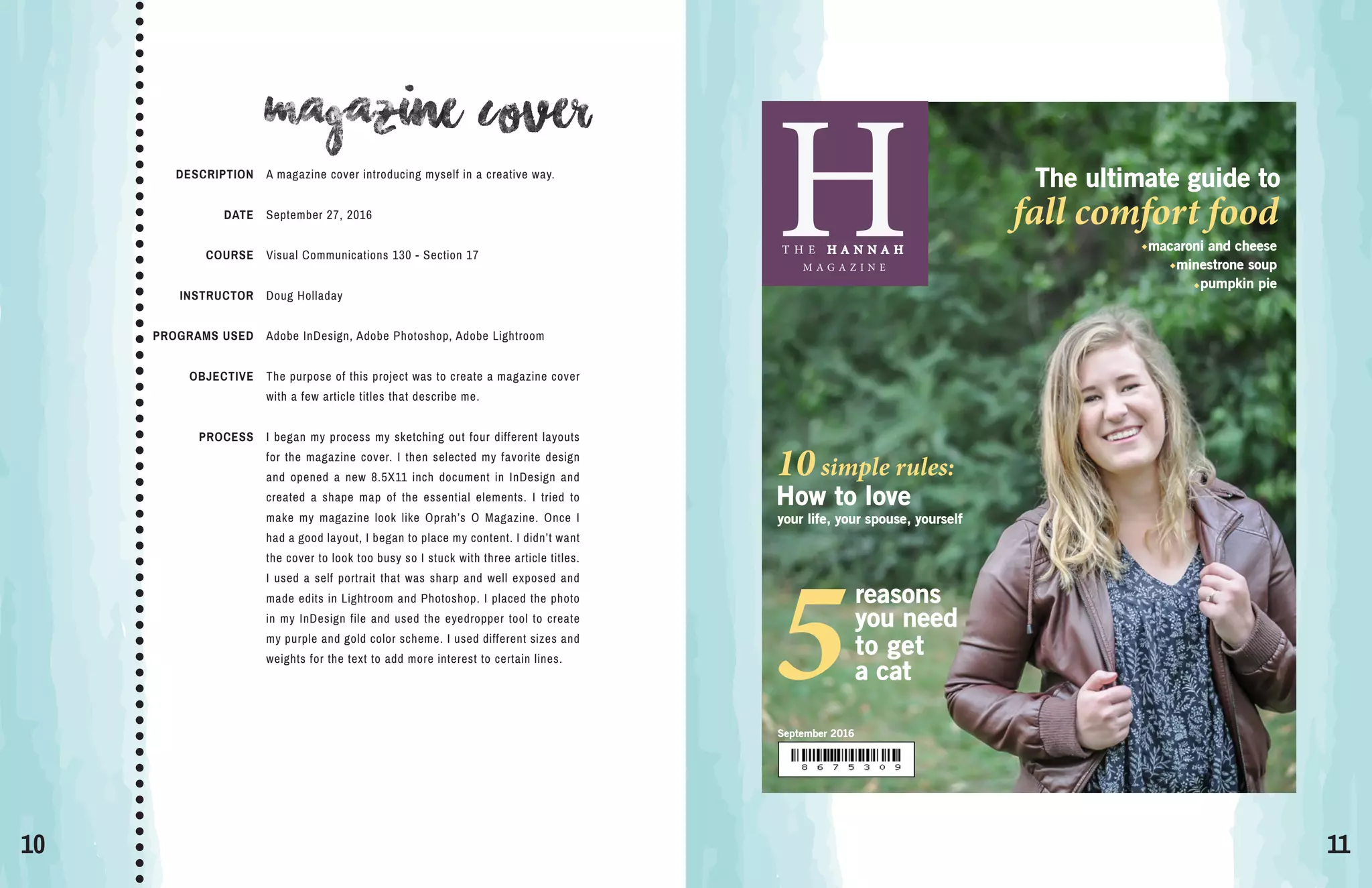 10 11
magazine cover
DESCRIPTION
DATE
COURSE
INSTRUCTOR
PROGRAMS USED
OBJECTIVE
PROCESS
A magazine cover introducing myself in a creative way.
September 27, 2016
Visual Communications 130 - Section 17
Doug Holladay
Adobe InDesign, Adobe Photoshop, Adobe Lightroom
The purpose of this project was to create a magazine cover
with a few article titles that describe me.
I began my process my sketching out four different layouts
for the magazine cover. I then selected my favorite design
and opened a new 8.5X11 inch document in InDesign and
created a shape map of the essential elements. I tried to
make my magazine look like Oprah’s O Magazine. Once I
had a good layout, I began to place my content. I didn’t want
the cover to look too busy so I stuck with three article titles.
I used a self portrait that was sharp and well exposed and
made edits in Lightroom and Photoshop. I placed the photo
in my InDesign file and used the eyedropper tool to create
my purple and gold color scheme. I used different sizes and
weights for the text to add more interest to certain lines.
H
September 2016
T H E H A N N A H
M A G A Z I N E
How to love
your life, your spouse, yourself
10simple rules:
The ultimate guide to
fall comfort food
macaroni and cheese
minestrone soup
pumpkin pie
reasons
you need
to get
5a cat
 